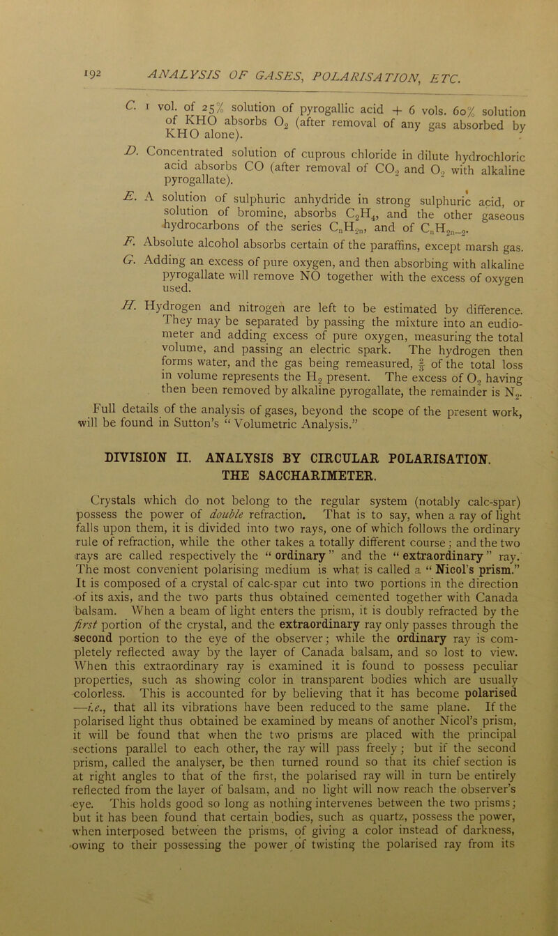 C. i vol. of 25% solution of pyrogallic acid + 6 vols. 60% solution of KHO absorbs 02 (after removal of any gas absorbed by KHO alone). D. Concentrated solution of cuprous chloride in dilute hydrochloric acid absorbs CO (after removal of CO., and 0., with alkaline pyrogallate). E. A solution of sulphuric anhydride in strong sulphuric acid, or solution of bromine, absorbs C2H4, and the other gaseous hydrocarbons of the series CnH2n, and of CnH2n_2. F. Absolute alcohol absorbs certain of the paraffins, except marsh gas. G. Adding an excess of pure oxygen, and then absorbing with alkaline pyrogallate will remove NO together with the excess of oxygen used. H. Hydrogen and nitrogen are left to be estimated by difference. They may be separated by passing the mixture into an eudio- meter and adding excess of pure oxygen, measuring the total volume, and passing an electric spark. The hydrogen then forms water, and the gas being remeasured, § of the total loss in volume represents the H? present. The excess of 02 having then been removed by alkaline pyrogallate, the remainder is N2. Full details of the analysis of gases, beyond the scope of the present work, will be found in Sutton’s “Volumetric Analysis.” DIVISION II. ANALYSIS BY CIRCULAR POLARISATION. THE SACCHARIMETER. Crystals which do not belong to the regular system (notably calc-spar) possess the power of double refraction. That is to say, when a ray of light falls upon them, it is divided into two rays, one of which follows the ordinary rule of refraction, while the other takes a totally different course; and the two rays are called respectively the “ordinary” and the “extraordinary” ray. The most convenient polarising medium is what is called a “ Nicol’s prism.” It is composed of a crystal of calc-spar cut into two portions in the direction of its axis, and the two parts thus obtained cemented together with Canada balsam. When a beam of light enters the prism, it is doubly refracted by the first portion of the crystal, and the extraordinary ray only passes through the second portion to the eye of the observer; while the ordinary ray is com- pletely reflected away by the layer of Canada balsam, and so lost to view. When this extraordinary ray is examined it is found to possess peculiar properties, such as showing color in transparent bodies which are usually colorless. This is accounted for by believing that it has become polarised —i.e., that all its vibrations have been reduced to the same plane. If the polarised light thus obtained be examined by means of another Nicol’s prism, it will be found that when the two prisms are placed with the principal sections parallel to each other, the ray will pass freely ; but if the second prism, called the analyser, be then turned round so that its chief section is at right angles to that of the first, the polarised ray will in turn be entirely reflected from the layer of balsam, and no light will now reach the observer's eye. This holds good so long as nothing intervenes between the two prisms; but it has been found that certain bodies, such as quartz, possess the power, when interposed between the prisms, of giving a color instead of darkness, •owing to their possessing the power of twisting the polarised ray from its