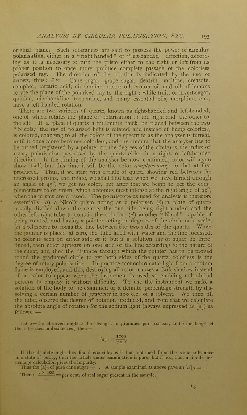 original plane. Such substances are said to possess the power of circular polarisation, either in a “right-handed” or “left-handed” direction, accord- ing as it is necessary to turn the prism either to the right or left from its proper position to once more produce complete passage of the colorless polarised ray. The direction of the rotation is indicated by the use of arrows, thus: <?*c. Cane sugar, grape sugar, dextrin, maltose, creasote, camphor, tartaric acid, cinchonine, castor oil, croton oil and oil of lemons rotate the plane of the polarised ray to the right; while fruit, or invert-sugar, quinine, cinchonidine, turpentine, and many essential oils, morphine, etc., have a left-handed rotation. There are two varieties of quartz, known as right-handed and left-handed, one of which rotates the plane of polarisation to the right and the other to the left. If a plate of quartz 1 millimetre thick be placed between the two “Nicols,” the ray of polarised light is rotated, and instead of being colorless, is colored, changing to all the colors of the spectrum as the analyser is turned, until it once more becomes colorless, and the amount that the analyser has to be turned (registered by a pointer on the degrees of the circle) is the index of rotary polarisation possessed by the quartz either in a right- or left-handed direction. If the turning of the analyser be now continued, color will again show itself, but this time it will be the color complementary to that at first produced. Thus, if we start with a. plate of quartz showing red between the uncrossed prisms, and rotate, we shall find that when we have turned through an angle of 45°, we get no color, but after that we begin to get the com- plementary color green, which becomes most intense at the right angle of go°, when the prisms are crossed. The polariscope as used for analysis is therefore essentially (a) a Nicol’s prism acting as a polariser, {b) ;a plate of quartz usually divided down the centre, the one side being right-handed and the other left, {c) a tube to contain the solution, (d) another “Nicol” capable of being rotated, and having a pointer acting on degrees of the circle on a scale, (e) a telescope to focus the line between the two sides of the quartz. When the pointer is placed at zero, the tube filled with water and the line focussed, no color is seen on either side of it, but if a solution say of sugar be intro- duced, then color appears on one side of the line according to the nature of the sugar, and then the distance through which the pointer has to be moved round the graduated circle to get both sides of the quartz colorless is the degree of rotary polarisation. In practice monochromatic light from a sodium flame is employed, and this, destroying all color, causes a dark shadow instead of a color to appear when the instrument is used, so enabling color-blind persons to employ it without difficulty. To use the instrument we make a solution of the body to be examined of a definite percentage strength by dis- solving a certain number of grammes in 100 c.c. of a solvent. We then fill the tube, observe the degree of rotation produced, and from that we calculate the absolute angle of rotation for the sodium light (always expressed as [a]) as follows:— Let a=the observed angle, c the strength in grammes per xoo c.c., and / the length of the tube used in decimetres ; then— [«]d — 100a c x l If the absolute angle thus found coincides with that obtained from the same substance in a state of purity, then the article under examination is pure, but if not, then a simple per- centage calculation gives the impurity. Thus the [a]D of pure cane sugar = . A sample examined as above gave an (VJD = . Then : - = per cent, of real sugar present in the sample.