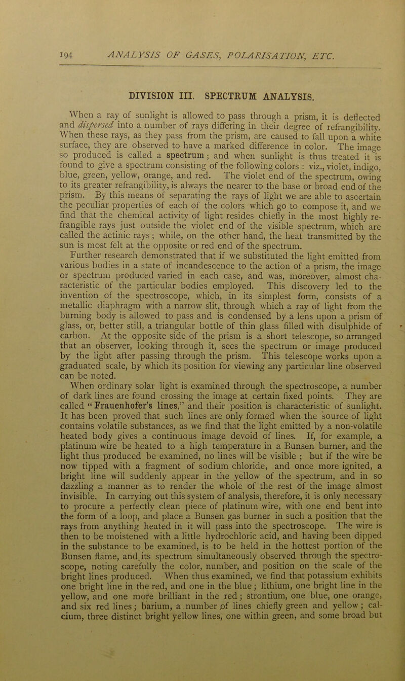 DIVISION III. SPECTRUM ANALYSIS. When a ray of sunlight is allowed to pass through a prism, it is deflected and dispersed into a number of rays differing in their degree of refrangibility. When these rays, as they pass from the prism, are caused to fall upon a white surface, they are observed to have a marked difference in color. The image so produced is called a spectrum; and when sunlight is thus treated it is found to give a spectrum consisting of the following colors : viz., violet, indigo, blue, green, yellow, orange, and red. The violet end of the spectrum, owing to its greater refrangibility, is always the nearer to the base or broad end of the prism. By this means of separating the rays of light we are able to ascertain the peculiar properties of each of the colors which go to compose it, and we find that the chemical activity of light resides chiefly in the most highly re- frangible rays just outside the violet end of the visible spectrum, which are called the actinic rays; while, on the other hand, the heat transmitted by the sun is most felt at the opposite or red end of the spectrum. Further research demonstrated that if we substituted the light emitted from various bodies in a state of incandescence to the action of a prism, the image or spectrum produced varied in each case, and was, moreover, almost cha- racteristic of the particular bodies employed. This discovery led to the invention of the spectroscope, which, in its simplest form, consists of a metallic diaphragm with a narrow slit, through which a ray of light from the burning body is allowed to pass and is condensed by a lens upon a prism of glass, or, better still, a triangular bottle of thin glass filled with disulphide of carbon. At the opposite side of the prism is a short telescope, so arranged that an observer, looking through it, sees the spectrum or image produced by the light after passing through the prism. This telescope works upon a graduated scale, by which its position for viewing any particular line observed can be noted. When ordinary solar light is examined through the spectroscope, a number of dark lines are found crossing the image at certain fixed points. They are called “ Frauenhofer’s lines,” and their position is characteristic of sunlight. It has been proved that such lines are only formed when the source of light contains volatile substances, as we find that the light emitted by a non-volatile heated body gives a continuous image devoid of lines. If, for example, a platinum wire be heated to a high temperature in a Bunsen burner, and the light thus produced be examined, no lines will be visible ; but if the wire be now tipped with a fragment of sodium chloride, and once more ignited, a bright line will suddenly appear in the yellow of the spectrum, and in so dazzling a manner as to render the whole of the rest of the image almost invisible. In carrying out this system of analysis, therefore, it is only necessary to procure a perfectly clean piece of platinum wire, with one end bent into the form of a loop, and place a Bunsen gas burner in such a position that the rays from anything heated in it will pass into the spectroscope. The wire is then to be moistened with a little hydrochloric acid, and having been dipped in the substance to be examined, is to be held in the hottest portion of the Bunsen flame, and, its spectrum simultaneously observed through the spectro- scope, noting carefully the color, number, and position on the scale of the bright lines produced. When thus examined, we find that potassium exhibits one bright line in the red, and one in the blue; lithium, one bright line in the yellow, and one more brilliant in the red; strontium, one blue, one orange, and six red lines; barium, a number of lines chiefly green and yellow; cal- cium, three distinct bright yellow lines, one within green, and some broad but