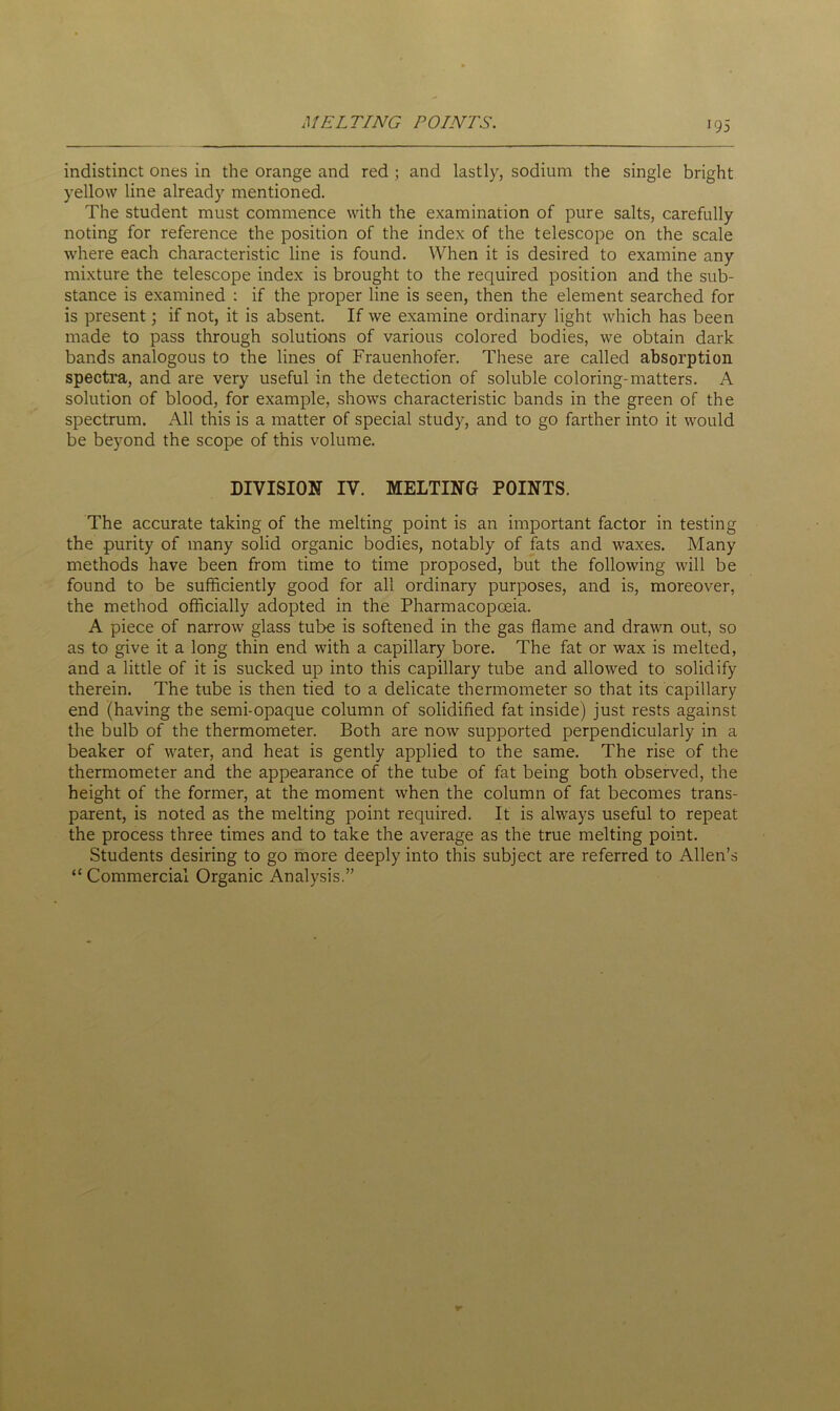 MELTING POINTS. indistinct ones in the orange and red ; and lastly, sodium the single bright yellow line already mentioned. The student must commence with the examination of pure salts, carefully noting for reference the position of the index of the telescope on the scale where each characteristic line is found. When it is desired to examine any mixture the telescope index is brought to the required position and the sub- stance is examined : if the proper line is seen, then the element searched for is present; if not, it is absent. If we examine ordinary light which has been made to pass through solutions of various colored bodies, we obtain dark bands analogous to the lines of Frauenhofer. These are called absorption spectra, and are very useful in the detection of soluble coloring-matters. A solution of blood, for example, shows characteristic bands in the green of the spectrum. All this is a matter of special study, and to go farther into it would be bejmnd the scope of this volume. DIVISION IV. MELTING POINTS. The accurate taking of the melting point is an important factor in testing the purity of many solid organic bodies, notably of fats and waxes. Many methods have been from time to time proposed, but the following will be found to be sufficiently good for all ordinary purposes, and is, moreover, the method officially adopted in the Pharmacopoeia. A piece of narrow glass tube is softened in the gas flame and drawn out, so as to give it a long thin end with a capillary bore. The fat or wax is melted, and a little of it is sucked up into this capillary tube and allowed to solidify therein. The tube is then tied to a delicate thermometer so that its capillary end (having the semi-opaque column of solidified fat inside) just rests against the bulb of the thermometer. Both are now supported perpendicularly in a beaker of water, and heat is gently applied to the same. The rise of the thermometer and the appearance of the tube of fat being both observed, the height of the former, at the moment when the column of fat becomes trans- parent, is noted as the melting point required. It is always useful to repeat the process three times and to take the average as the true melting point. Students desiring to go more deeply into this subject are referred to Allen’s “Commercial Organic Analysis.”