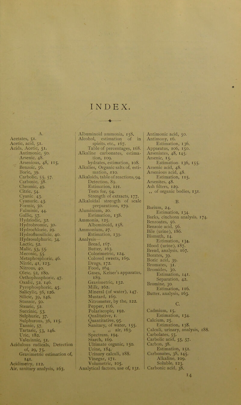 A. Acetates, 51. Acetic, acid, 51. Acids, Acetic, 51. Antimonic, 50. Arsenic. 48. Arsenious, 48, 115. Benzoic, 56. Boric, 39. Carbolic, 55. 57. Carbonic, 38. Chromic, 49. Citric, 54. Cyanic. 43. Cyanuric, 43. Formic, 50. Fulminic, 44. Gallic, 57. Hydriodic, 32. Hydrobromic, 30. Hydrochloric, 29. Hydrofluosilicic, 40. Hyclrosulphuric, 34. Lactic, 52. Malic, 53, 55. Meconic, 55. Metaphosphoric, 46. Nitric, 41, 123. Nitrous, 40. Oleic, 52, 180. Orthophosphoric, 47. Oxalic, 52, 146. Pyrophosphoric, 45. Salicylic, 56, 126. Silicic, 39, 146. Stannic, 50. Stearic, 52. Succinic, 53. Sulphuric, 37. Sulphurous, 36, 115. Tannic, 57. Tartaric, 53, 146. Uric, 182. Valeiianic, 51. Acidulous radicals, Detection , of, 29, 75. Gravimetric estimation of, 141. Acidimetry, 112. Air, sanitary analysis, 163. INDEX. ——• Albuminoid ammonia, 158. Alcohol, estimation of in spirits, etc., 167. Table of percentages, 168. Alkaline carbonates, estima- tion, 109. hydrates, estimation, 108. Alkalies, Organic salts of, esti- mation, 110. Alkaloids, table of reactions, 94. Detection, 89. Estimation, 121. Tests for, 94. Strength of extracts, 177. Alkaloidal strength of scale preparations, 179. Aluminium, 20. Estimation, 138. Ammonia, 125. Albuminoid, 158. Ammonium, 27. Estimation, 139. Analysis— Bread, 167. Butter, 163. Colorimetric, 124. Colored sweets, 169. Drugs, 172. Food, 164. Gases, Keiser’s apparatus, 189. Gravimetric, 132. Milk, 162. Mineral (of water), 147. Mustard, 169. Nitrometer, by the, 122. Pepper, 166. Polariscopic, 192. Qualitative, 1. Quantitative, 95. Sanitary, of water, 155. ,, „ air, 163. Spectrum, 194. Starch, 169. Ultimate organic, 150. Urine, 184. Urinary calculi, 188. Vinegar, 171. Volumetric, 105. Analytical factors, use of, 131. Antimonic acid, 50. Antimony, 16. Estimation, 136. Apparatus, 106, 150. Arseniates, 48, 145. Arsenic, 15. Estimation. 136, 155. Arsenic acid, 48. Arsenious acid, 48. Estimation, 115. Arsenites, 48. Ash filters, 129. ,, of organic bodies, 131. B. Barium, 24. Estimation, 134. Barks, cinchona analysis, 174. Benzoates, 56. Benzoic acid, 56. Bile (urine), 186. Bismuth, 14. Estimation, 134. Blood (urine), 187. Bread, analysis, 167. Borates, 39. Boric acid, 39. Bromates, 31. Bromides, 30. Estimation, 141. Separation, 42. Bromine, 30. Estimation, 116. Butter, analysis, 163. C. Cadmium, 15. Estimation, 134. Calcium, 25. Estimation, 138. Calculi, urinary, analysis, 188. Carbolates, 55. Carbolic acid, 55, 57. Carbon, 38. Estimation, 151. Carbonates, 38, 145. Alkaline, 109. Soluble, 123. Carbonic acid, 38. H