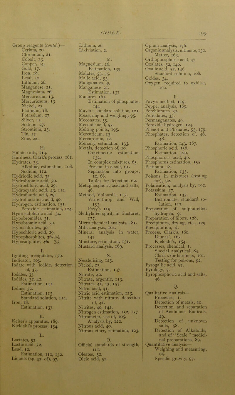 '99 Group reagents (contd.) Cerium, 20. Chromium, 21. Cobalt, 23. Copper, 14. Gold, 17. Iron, 18. Lead, 12. Lithium, 26. Manganese, 21. Magnesium, 26. Mercuricum, 13. Mercuriosum, 13. Nickel, 23. Platinum, 18. Potassium, 27. Silver, 11. Sodium, 27. Strontium, 2c;. Tin, 17. Zinc, 22. H. Haloid salts, 113. Hardness, Clark’s process, 161. Hydrates, 33. Alkaline, estimation, 108. Sodium, 112. Hydriodic acid, 32. Hydrobromic acid, 30. Hydrochloric acid, 29. Hydrocyanic acid, 43, 114. Hydrofluoric acid, 29. Hydrofluosilicic acid, 40. Hydrogen, estimation, 151. Peroxide, estimation, 124. Hydrosulphuric acid 34. Hypobromides, 31. Hypobromic acid, 30. Hypochlorites, 30. Hypochloric acid, 29. Hypophosphites, j6> lf-(, Hyposulphites, 46; 3 b I. Igniting precipitates, 130. Indicator, 105. Iodate with iodide, detection of. 33- Iodates, 33. Iodides, 32, 42. Estimation, 141. Iodine, 32. Estimation, 115. Standard solution, 114. Iron, 18. Estimation, 137. K. Reiser's apparatus, 189. Kjeldahl’s process, 154. L. Lactates, 52. Lactic acid, 52. Lead, 12. Estimation, no, 132. Liquids (sp. gr. of), 97. Lithium, 26. Lixiviation, 2. M. J Magnesium, 26. Estimation, 139. Malates, 53, 55. Malic acid, 53. I Manganates, 49. ! Manganese, 21. Estimation, 137. Manures, 161. Estimation of phosphates, 144. Mayer’s standard solution, 121. Measuring and weighing, 95. Meconates, 55. Meconic acid, 55. Melting points, 195. Mercuricum, 13. Mercurosum, 12. Mercury, estimation, 133. Metals, detection of, 10. Gravimetric estimation, 132- In complex mixtures, 65. Present in a salt, 61. Separation into groups, 10, 66. Tables for detection, 62. Metaphosphoric acid and salts, 46. Method, Volhard’s, 113. Varrentrapp and Will, I53* Pavys, 119. Methylated spirit, in tinctures, 177. Micro-chemical analysis, 181. Milk analysis, 164. Mineral analysis in water, *47- . . i Moisture, estimation, 131. | Mustard analysis, 169. N. Nesslerising, 125. Nickel, 23. Estimation, 137. Nitrate, 40. Nitrate, argentic, 113. Nitrates, 41, 43, 157. Nitric acid, 41. Nitric acid estimation, 123. Nitrite with nitrate, detection of, 41. Nitrites, 40, 142. Nitrogen estimation, 152, 157. Nitrometer, use of, 105. Analysis by, 122. Nitrous acid, 40. Nitrous ether, estimation, 123. Official standards of strength, 111. Oleates, 52. Oleic acid, 52. Opium analysis, 176. Organic analysis, ultimate, 150. Matter, 163. Orthophosphoric acid, 47. Oxalates, 52, 146. Oxalic acid, 52, 146. Standard solution, 108. Oxides, 34. Oxygen required to oxidise, 160. P. Pavy’s method, 119. Pepper analysis, 169. Perchlorates, 30. Periodates, 33. Permanganates, 49. Peroxide hydrogen, 124. Phenol and Phenates, 55. 179. Phosphates, detection of, 46, 48. Estimation, 143. 187. Phosphoric acid, 156. Estimation, 120. Phosphorous acid, 46. Phosphorus estimation, 155. Platinum, 18. Estimation, 135. Poisons in mixtures (testing for), 92. Polarisation, analysis by, 192. Potassium, 27. Estimation, 135. Bichromate, standard so- lution, 117. Preparation of sulphuretted hydrogen, 9. Preparation of filters, 128. Precipitates, drying, etc.,, 129. Precipitation, 2. Process, Clark’s, 160. Dumas’, 163. Kjeldahl’s, 154. Processes, chemical, 1. Special analytical, 84. Clark Vfor hardness, 161. Testing for poisons, 92. Pyrogallic acid, 57. Pyrology, 7. Pyrophosphoric acid and salts. Qualitative analysis— Processes, 1. Detection of metals, 10. Detection and separation of Acidulous Radicals, 29. Detection of unknown salts, 58. Detection of Alkaloids, and of “ Scale ” medici- nal preparations, 89. Quantitative analysis— Weighing and measuring, 95-. Specific gravity, 97.