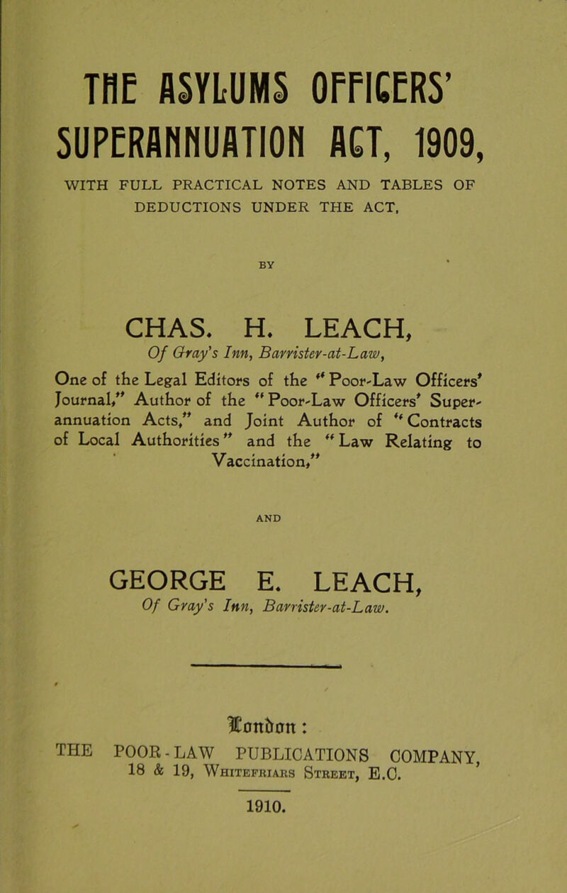 THE ASYLUMS OFFICERS’ SUPERANNUATION ACT, 1909, WITH FULL PRACTICAL NOTES AND TABLES OF DEDUCTIONS UNDER THE ACT, BY CHAS. H. LEACH, Of Gray’s Inn, Barrister-at-Law, One of the Legal Editors of the ff Poor-Law Officers* Journal/* Author of the “ Poor-Law Officers* Super- annuation Acts/’ and Joint Author of “ Contracts of Local Authorities ** and the “ Law Relating to Vaccination/* AND GEORGE E. LEACH, Of Gray’s Inn, Barrister-at-Law. Hontran: THE POOR-LAW PUBLICATIONS COMPANY, 18 & 19, Whitefriars Street, E.C. 1910.