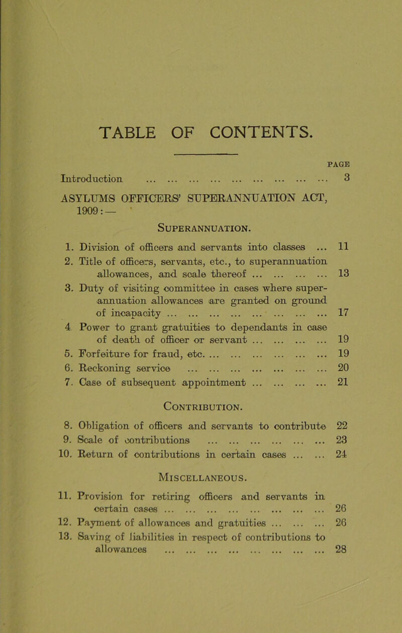 TABLE OF CONTENTS PAGE Introduction 3 ASYLUMS OFFICERS’ SUPERANNUATION ACT, 1909: — Superannuation. 1. Division of officers and servants into classes ... 11 2. Title of officers, servants, etc., to superannuation allowances, and scale thereof 13 3. Duty of visiting committee in cases where super- annuation allowances are granted on ground of incapacity 17 4 Power to grant gratuities to dependants in case of death of officer or servant 19 5. Forfeiture for fraud, etc 19 6. Reckoning service 20 7. Case of subsequent appointment 21 Contribution. 8. Obligation of officers and servants to contribute 22 9. Scale of contributions 23 10. Return of contributions in certain cases 24 Miscellaneous. 11. Provision for retiring officers and servants in certain oases 26 12. Payment of allowances and gratuities 26 13. Saving of liabilities in respect of contributions to allowances 28