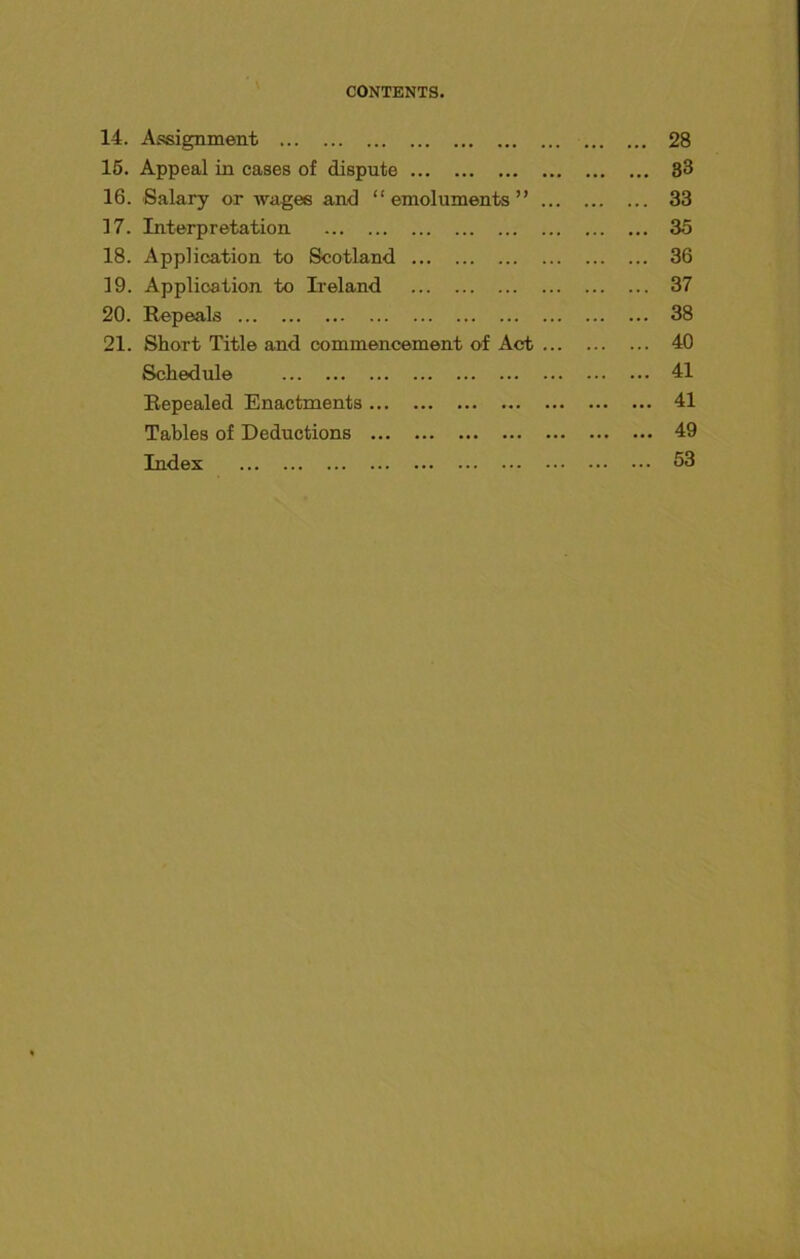 CONTENTS. 14. Alignment 15. Appeal in cases of dispute 16. Salary or wages and “ emoluments ” ... 17. Interpretation 18. Application to Scotland 19. Application to Ireland 20. Repeals 21. Short Title and commencement of Act ... Schedule Repealed Enactments Tables of Deductions Index 28 33 33 35 36 37 38 40 41 41 49 53