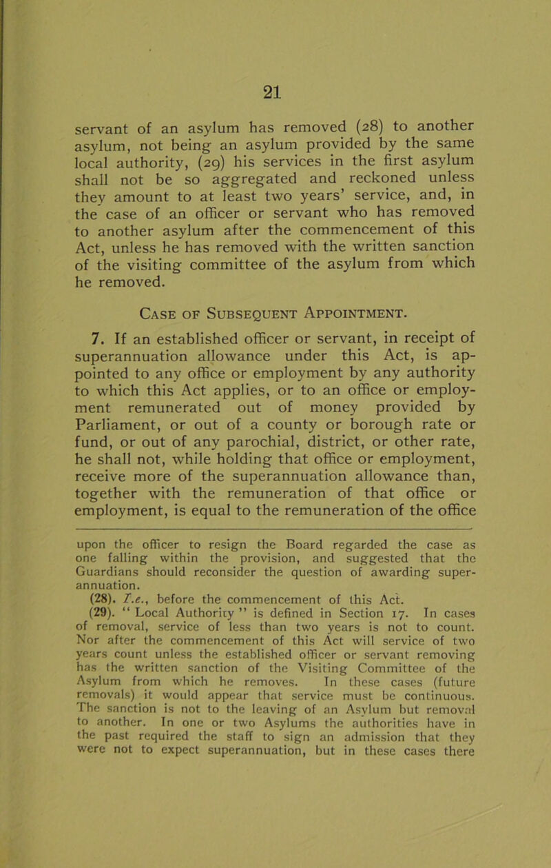 servant of an asylum has removed (28) to another asylum, not being an asylum provided by the same local authority, (29) his services in the first asylum shall not be so aggregated and reckoned unless they amount to at least two years’ service, and, in the case of an officer or servant who has removed to another asylum after the commencement of this Act, unless he has removed with the written sanction of the visiting committee of the asylum from which he removed. Case of Subsequent Appointment. 7. If an established officer or servant, in receipt of superannuation allowance under this Act, is ap- pointed to any office or employment by any authority to which this Act applies, or to an office or employ- ment remunerated out of money provided by Parliament, or out of a county or borough rate or fund, or out of any parochial, district, or other rate, he shall not, while holding that office or employment, receive more of the superannuation allowance than, together with the remuneration of that office or employment, is equal to the remuneration of the office upon the officer to resign the Board regarded the case as one falling within the provision, and suggested that the Guardians should reconsider the question of awarding super- annuation. (28) . before the commencement of this Act. (29) . “ Local Authority ” is defined in Section 17. In cases of removal, service of less than two years is not to count. Nor after the commencement of this Act will service of two years count unless the established officer or servant removing has the written sanction of the Visiting Committee of the Asylum from which he removes. In these cases (future removals) it would appear that service must be continuous. The sanction is not to the leaving of an Asylum but removal to another. In one or two Asylums the authorities have in the past required the staff to sign an admission that they were not to expect superannuation, but in these cases there