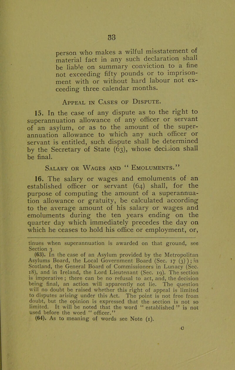 person who makes a wilful misstatement of material fact in any such declaration shall be liable on summary conviction to a fine not exceeding fifty pounds or to imprison- ment with or without hard labour not ex- ceeding three calendar months. Appeal in Cases of Dispute. 15. In the case of any dispute as to the right to superannuation allowance of any officer or servant of an asylum, or as to the amount of the super- annuation allowance to which any such officer or servant is entitled, such dispute shall be determined by the Secretary of State (63), whose decision shall be final. Salary or Wages and “ Emoluments.” 16. The salary or wages and emoluments of an established officer or servant (64) shall, for the purpose of computing the amount of a superannua- tion allowance or gratuity, be calculated according to the average amount of his salary or wages and emoluments during the ten years ending on the quarter day which immediately precedes the day on which he ceases to hold his office or employment, or, tinues when superannuation is awarded on that ground, see Section 3 (63) . In the case of an Asylum provided by the Metropolitan Asylums Board, the Local Government Board (Sec. 17 (3)); in Scotland, the General Board of Commissioners in Lunacy (Sec. 18), and in Ireland, the Lord Lieutenant (Sec. 19). The section is imperative ; there can be no refusal to act, and, the decision being final, an action will apparently not lie. The question will no doubt be raised whether this right of appeal is limited to disputes arising under this Act. The point is not free from doubt, but the opinion is expressed that the section is not so limited. It will be noted that the word “ established ” is not used before the word “ officer.” (64) . As to meaning of words see Note (1). 0