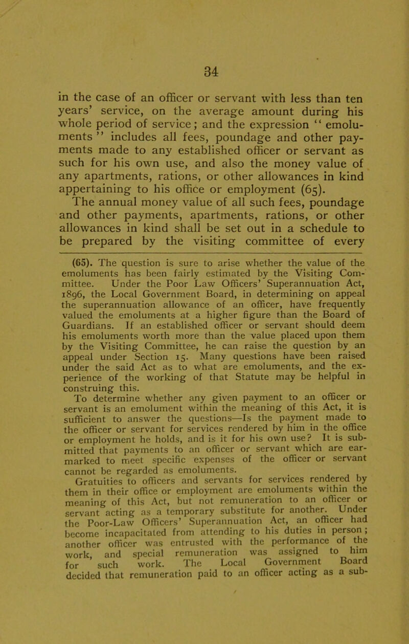 in the case of an officer or servant with less than ten years’ service, on the average amount during his whole period of service; and the expression “ emolu- ments ” includes all fees, poundage and other pay- ments made to any established officer or servant as such for his own use, and also the money value of any apartments, rations, or other allowances in kind appertaining to his office or employment (65). The annual money value of all such fees, poundage and other payments, apartments, rations, or other allowances in kind shall be set out in a schedule to be prepared by the visiting committee of every (65). The question is sure to arise whether the value of the emoluments has been fairly estimated by the Visiting Com- mittee. Under the Poor Law Officers’ Superannuation Act, 1896, the Local Government Board, in determining on appeal the superannuation allowance of an officer, have frequently valued the emoluments at a higher figure than the Board of Guardians. If an established officer or servant should deem his emoluments worth more than the value placed upon them by the Visiting Committee, he can raise the question by an appeal under Section 15. Many questions have been raised under the said Act as to what are emoluments, and the ex- perience of the working of that Statute may be helpful in construing this. To determine whether any given payment to an officer or servant is an emolument within the meaning of this Act, it is sufficient to answer the questions—Is the payment made to the officer or servant for services rendered by him in the office or employment he holds, and is it for his own use? It is sub- mitted that payments to an officer or servant which are ear- marked to meet specific expenses of the officer or servant cannot be regarded as emoluments. Gratuities to officers and servants for services rendered by them in their office or employment are emoluments within the meaning of this Act, but not remuneration to an officer or servant acting as a temporary substitute for another. Under the Poor-Law Officers’ Superannuation Act, an officer had become incapacitated from attending to his duties in person , another officer was entrusted with the performance of the work and special remuneration was assigned to him for such work. The Local Government Board decided that remuneration paid to an officer acting as a sub-