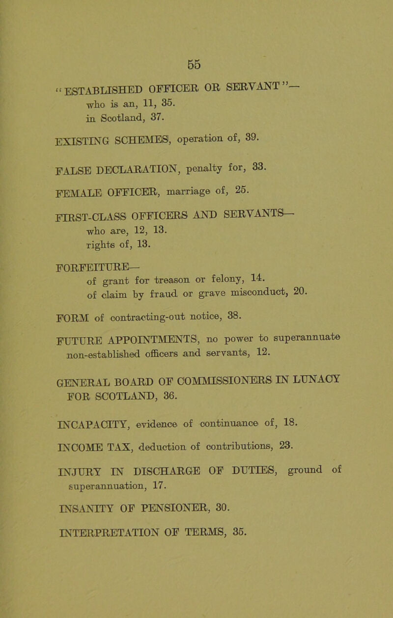 “ ESTABLISHED OFFICER OR SERVANT”— -who is an, 11, 35. in Scotland, 37. EXISTING SCHEMES, operation of, 39. FALSE DECLARATION, penalty for, 33. FEMALE OFFICER, marriage of, 25. FIRST-CLASS OFFICERS AND SERVANTS— who are, 12, 13. Tights of, 13. FORFEITURE— of grant for treason or felony, 14. of claim by fraud or grave misconduct, 20. FORM of contracting-out notice, 38. ETJTURE APPOINTMENTS, no power to superannuate non-established officers and servants, 12. GENERAL BOARD OF COMMISSIONERS IN LUNACY FOR SCOTLAND, 36. INCAPACITY, evidence of continuance of, 18. INCOME TAX, deduction of contributions, 23. INJURY IN DISCHARGE OF DUTIES, ground of superannuation, 17. INSANITY OF PENSIONER, 30. INTERPRETATION OF TERMS, 35.