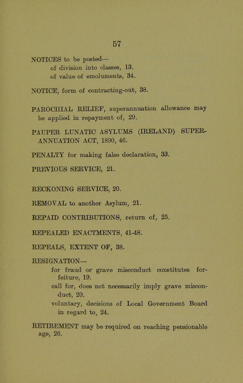 NOTICES to be posted— of division into classes, 13. of value of emoluments, 34. NOTICE, form of contracting-out, 38. PAROCHIAL RELIEF, superannuation allowance may be applied in repayment of, 29. PAUPER LUNATIC ASYLUMS (IRELAND) SUPER- ANNUATION ACT, 1890, 46. PENALTY for making false declaration, 33. PREVIOUS SERVICE, 21. RECKONING SERVICE, 20. REMOVAL to another Asylum, 21. REPAID CONTRIBUTIONS, return of, 25. REPEALED ENACTMENTS, 41-48. REPEALS, EXTENT OF, 38. RESIGNATION— for fraud or grave misconduct constitutes for- feiture, 19. call for, does not necessarily imply grave miscon- duct, 20. voluntary, decisions of Local Government Board in regard to, 24. RETIREMENT may be required on reaching pensionable age, 26.