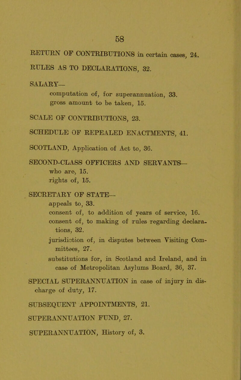 RETURN OF CONTRIBUTIONS in certain, cases, 24. RULES AS TO DECLARATIONS, 32. SALARY— computation of, for superannuation, 33. gross amount to be taken, 15. SCALE OF CONTRIBUTIONS, 23. SCHEDULE OF REPEALED ENACTMENTS, 41. SCOTLAND, Application of Act to, 36. SECOND-CLASS OFFICERS AND SERVANTS— who are, 15. rights of, 15. SECRETARY OF STATE— appeals to, 33. consent of, to addition of years of service, 16. consent of, to making of rules regarding declara- tions, 32. jurisdiction of, in disputes between Visiting Com- mittees, 27. substitutions for, in Scotland and Ireland, and in case of Metropolitan Asylums Board, 36, 37. SPECIAL SUPERANNUATION in case of injury in dis- charge of duty, 17. SUBSEQUENT APPOINTMENTS, 21. SUPERANNUATION FUND, 27. SUPERANNUATION, History of, 3.