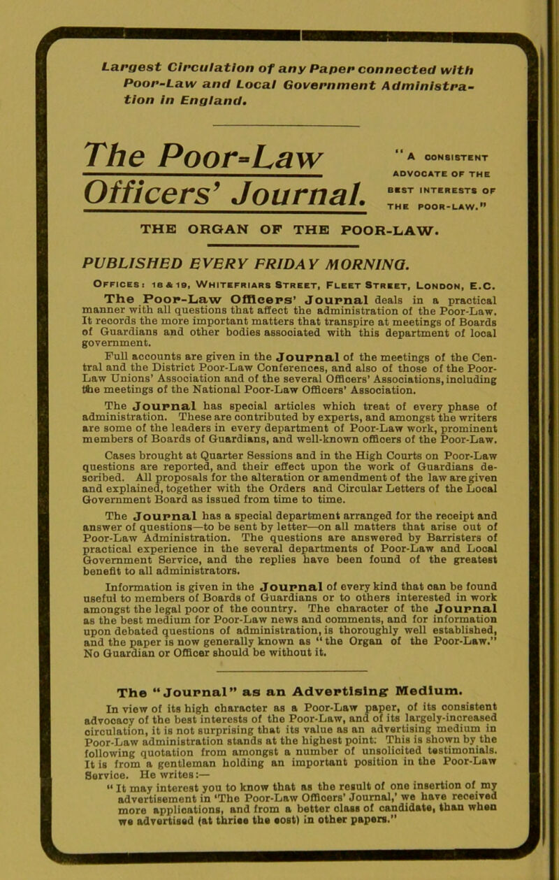 Largest Circulation of any Paper connected with Poor-Law and Local Government Administra- tion in England. Ttw Poor-Law Officers’ Journal. “a consistent ADVOCATE OF THE BEST INTERESTS OF THE POOR-LAW. THE ORGAN OF THE POOR-LAW. PUBLISHED EVERY FRIDAY MORNING. Offices: ie*i9, Whitefriars Street, Fleet Street, London, E.C. The Poop-Law Officers' Journal deals in a practioal manner with all questions that affect the administration of the Poor-Law. It records the more important matters that transpire at meetings of Boards of Guardians and other bodies associated with this department of local government. Full accounts are given in the Journal of the meetings of the Cen- tral and the District Poor-Law Conferences, and also of those of the Poor- Law Unions’ Association and of the several Offioers’ Associations, including tlhe meetings of the National Poor-Law Officers’ Association. The Journal has special articles which treat of every phase of administration. These are contributed by experts, and amongst the writers are some of the leaders in every department of Poor-Law work, prominent members of Boards of Guardians, and well-known offioers of the Poor-Law. Cases brought at Quarter Sessions and in the High Courts on Poor-Law questions are reported, and their effect upon the work of Guardians de- scribed. All proposals for the alteration or amendment of the law are given and explained, together with the Orders and Circular Letters of the Local Government Board as issued from time to time. The Journal has a speoial department arranged for the receipt and answer of questions—to be sent by letter—on all matters that arise out of Poor-Law Administration. The questions are answered by Barristers of practical experience in the several departments of Poor-Law and Looal Government Service, and the replies have been found of the greatest benefit to all administrators. Information is given in the Journal of every kind that oan be found useful to members of Boards of Guardians or to others interested in work amongst the legal poor of the country. The character of the Journal as the best medium for Poor-Law news and comments, and for information upon debated questions of administration, is thoroughly well established, and the paper is now generally known as “the Organ of the Poor-Law.” No Guardian or Officer should be without it. The “Journal” as an Advertising: Medium. In view of its high character as a Poor-Law paper, of its consistent advocacy of the best interests of the Poor-Law, and of its largely-increased circulation, it is not surprising that its value as an advertising medium in Poor-Law administration stands at the highest point; This is shown by the following quotation from amongst a number of unsolicited testimonials. It is from a gentleman holding an important position in the Poor-Law Service. He writes:— “ It may interest you to know that as the result of one insertion of my advertisement in ’The Poor-Law Offioers’ Journal,’ we have received more applications, and from a better olaBS of candidate, than when we advertised fat thriee the eost) in other papers.”