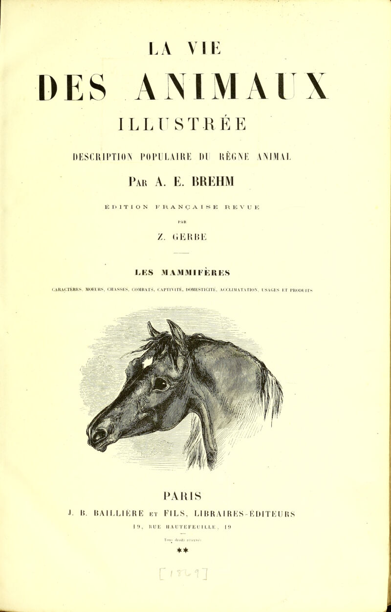 LA Y LE DES ANIMAUX ILLUSTRÉE IIESCRIPTION POPULAIRE III RÈGNE ANIMAL Par A. E. BREHM ÉDITION FRANÇAISE REVUE /. GERBE LE S MAMMIFÈRES CARACTÈRES, MOEURS, CHASSES, COMBATS, CAPTIVITÉ, DOMESTICITÉ, ACCLIMATATION, USAGES ET PRODUITS PARIS •I. H. BAILLIÈRE 121 FILS, LIBRAIRES-ÉDITEURS 1(1, RUE HAUTEFE UI LEE , 19 **
