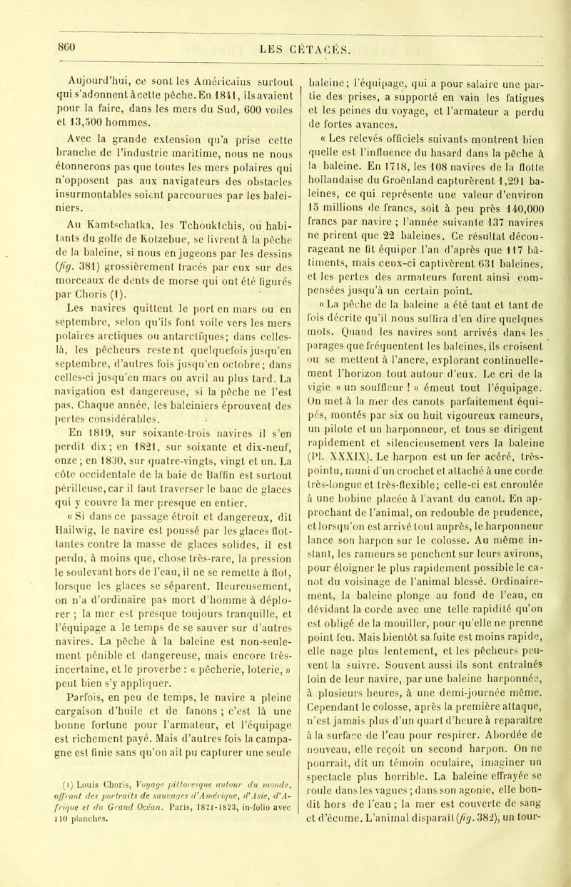 Aujourd’hui, ce sont les Américains surtout qui s’adonnent àcette pêche.En 1841, ilsavaient pour la faire, dans les mers du Sud, 600 voiles et 13,500 hommes. Avec la grande extension qu’a prise cette branche de l’industrie maritime, nous ne nous étonnerons pas que toutes les mers polaires qui n’opposent pas aux navigateurs des obstacles insurmontables soient parcourues par les balei- niers. Au Kamtschatka, les Tchouktchis, ou habi- tants du golfe de Kotzebue, se livrent à la pêche de la baleine, si nous en jugeons par les dessins {fig. 381) grossièrement tracés par eux sur des morceaux de dents de morse qui ont été figurés par Choris (I). Les navires quittent le port en mars ou en septembre, selon qu’ils font voile vers les mers polaires arctiques ou antarctiques; dans celles- là, les pêcheurs restent quelquefois jusqu’en septembre, d’autres fois jusqu’en octobre; dans celles-ci jusqu’en mars ou avril au plus tard. La navigation est dangereuse, si la pêche ne l’est pas. Chaque année, les baleiniers éprouvent des pertes considérables. En 1819, sur soixante-trois navires il s’en perdit dix; en 1821, sur soixante et dix-neuf, onze; en 1830, sur quatre-vingts, vingt et un. La côte occidentale de la baie de Baffin est surtout périlleuse, car il faut traverser le banc de glaces qui y couvre la mer presque en entier. « Si dans ce passage étroit et dangereux, dit Hailwig, le navire est poussé par les glaces flot- tantes contre la masse de glaces solides, il est perdu, à moins que, chose très-rare, la pression le soulevant hors de l’eau, il ne se remette à flol, lorsque les glaces se séparent. Heureusement, on n’a d’ordinaire pas mort d’homme à déplo- rer ; la mer est presque toujours tranquille, et l’équipage a le temps de se sauver sur d’autres navires. La pêche à la baleine est non-seule- ment pénible et dangereuse, mais encore très- incertaine, et le proverbe : « pêcherie, loterie, » peut bien s’y appliquer. Parfois, en peu de temps, le navire a pleine cargaison d’huile et de fanons ; c’est là une bonne fortune pour l’armaleur, et l’équipage est richement payé. Mais d’autres fois la campa- gne est finie sans qu’on ait pu capturer une seule (l) Louis Choris, Voyage pittoresque autour du monde, offrant des portraits de sauvages d’Amérique, d'Asie, d’A- frique et du Grand Océan. Paris, 1821-1823, in-folio avec ] 10 planches. baleine; l’équipage, qui a pour salaire une par- tie des- prises, a supporté en vain les fatigues et les peines du voyage, et l’armateur a perdu de fortes avances. « Les relevés officiels suivants montrent bien quelle est l’influence du hasard dans la pêche à la baleine. En 1718, les 108 navires de la flotte hollandaise du Groenland capturèrent 1,291 ba- leines, ce qui représente une valeur d’environ 15 millions de francs, soit à peu près 140,000 francs par navire ; l’année suivanle 137 navires ne prirent que 22 baleines. Ce résultat décou- rageant ne fit équiper l’an d’après que 117 bâ- timents, mais ceux-ci captivèrent 631 baleines, et les pertes des armateurs furent ainsi com- pensées jusqu’à un certain point. «La pêche de la baleine a été tant et tant de fois décrite qu’il nous suffira d’en dire quelques mots. Quand les navires sont arrivés dans les parages que fréquentent les baleines, ils croisent ou se mettent à l’ancre, explorant continuelle- ment l’horizon tout autour d’eux. Le cri de la vigie « un souffleur ! » émeut tout l’équipage. On met à la mer des canots parfaitement équi- pés, montés par six ou huit vigoureux rameurs, un pilote et un harponneur, et tous se dirigent rapidement et silencieusement vers la baleine (PI. XXXIX). Le harpon est un fer acéré, très- pointu, muni d’un crochet et attaché à une corde très-longue et très-flexible; celle-ci est enroulée à une bobine placée à l’avant du canot. En ap- prochant de l’animal, on redouble de prudence, et lorsqu’on est arrivé tout auprès, le harponneur lance son harpon sur le colosse. Au même in- stant, les rameurs se penchent sur leurs avirons, pour éloigner le plus rapidement possible le ca- not du voisinage de l’animal blessé. Ordinaire- ment, la baleine plonge au fond de l’eau, en dévidant la corde avec une telle rapidité qu’on est obligé de la mouiller, pour qu’elle ne prenne point feu. Mais bientôt sa fuite est moins rapide, elle nage plus lentement, et les pêcheurs peu- vent la suivre-. Souvent aussi ils sont entraînés loin de leur navire, par une baleine harponnée, à plusieurs heures, à une demi-journée même. Cependant le colosse, après la première attaque, n’est jamais plus d’un quart d’heure à reparaître à la surface de l’eau pour respirer. Abordée de nouveau, elle reçoit un second harpon. On ne pourrait, dit un témoin oculaire, imaginer un spectacle plus horrible. La baleine effrayée se roule dans les vagues ; dans son agonie, elle bon- dit hors de l’eau ; la mer est couverte de sang et d’écume. L’animal disparaît (fig. 382), un tour-