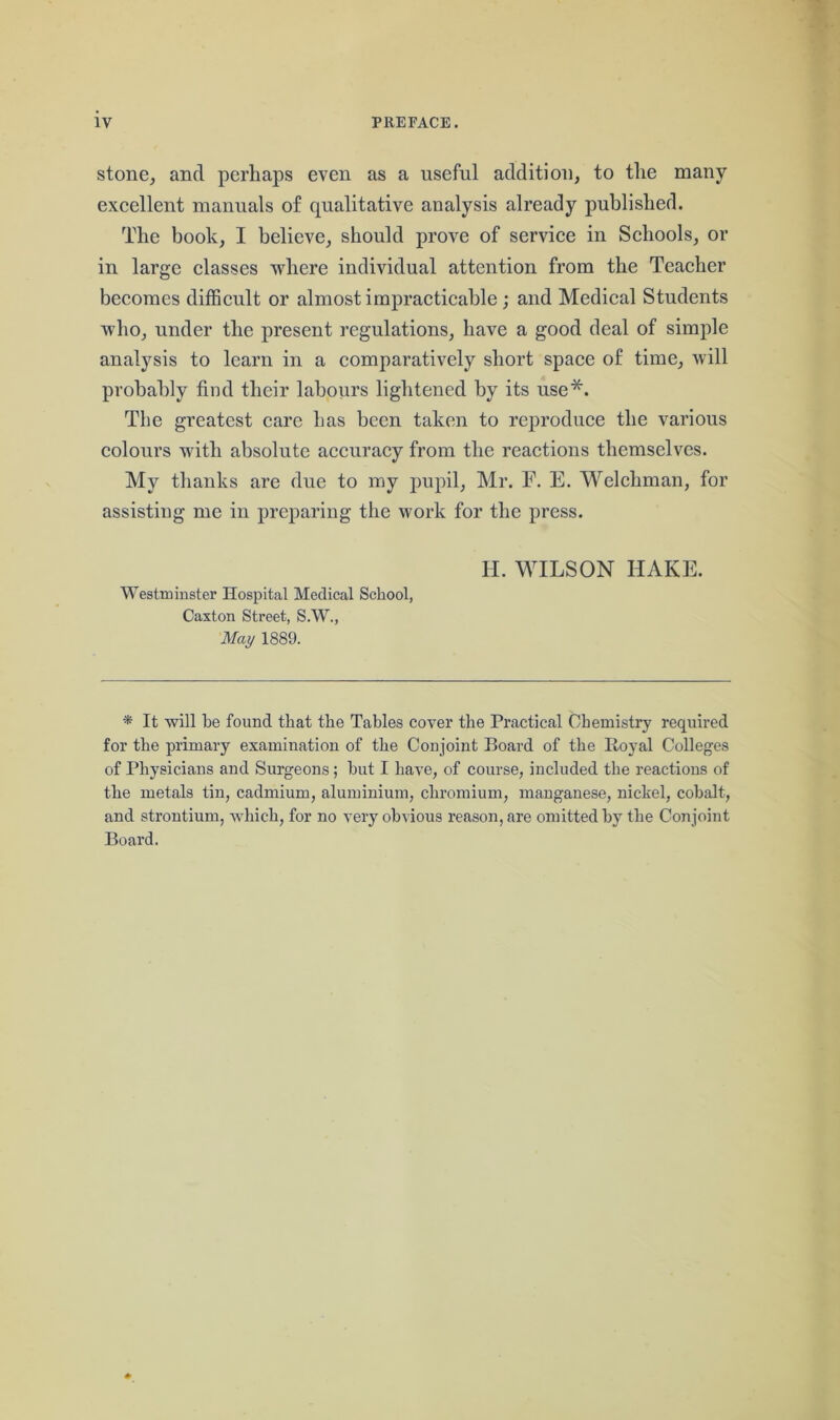 stone, and perhaps even as a useful addition, to the many excellent manuals of qualitative analysis already published. The book, I believe, should prove of service in Schools, or in large classes where individual attention from the Teacher becomes difficult or almost impracticable; and Medical Students who, under the present regulations, have a good deal of simple analysis to learn in a comparatively short space of time, will probably find their labours lightened by its use*. The greatest care has been taken to reproduce the various colours with absolute accuracy from the reactions themselves. My thanks are due to my pupil, Mr. F. E. Welchman, for assisting me in preparing the work for the press. H. WILSON HAKE. Westminster Hospital Medical School, Caxton Street, S.W., May 1889. * It will be found that the Tables cover the Practical Chemistry required for the primary examination of the Conjoint Board of the Royal Colleges of Physicians and Surgeons ; but I have, of course, included the reactions of the metals tin, cadmium, aluminium, chromium, manganese, nickel, cobalt, and strontium, which, for no very obvious reason, are omitted by the Conjoint Board.