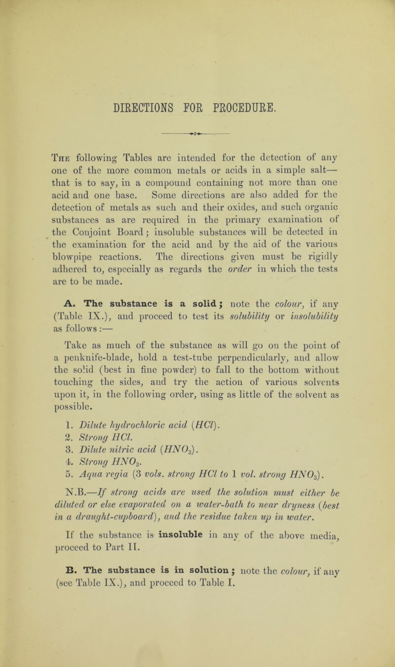 DIRECTIONS FOR PROCEDURE. The following Tables are intended for the detection of any one of the more common metals or acids in a simple salt— that is to say, in a compound containing not more than one acid and one base. Some directions are also added for the detection of metals as such and their oxides, and sucli organic substances as are required in the primary examination of the Conjoint Board; insoluble substances will be detected in the examination for the acid and by the aid of the various blowpipe reactions. The directions given must be rigidly adhered to, especially as regards the order in which the tests are to be made. A. The substance is a solid; note the colour, if any (Table IX.), and proceed to test its solubility or insolubility as follows :— Take as much of the substance as will go on the point of a penknife-blade, hold a test-tube perpendicularly, and allow the solid (best in fine powder) to fall to the bottom without touching the sides, and try the action of various solvents upon it, in the following order, using as little of the solvent as possible. 1. Dilute hydrochloric acid (HCl). 2. Strong HCl. 3. Dilute nitric acid (HN03). 4. Strong HNOs. 5. Aqua regia (3 vols. strong HCl to 1 vol. strong HN03). N.B.—If strong acids are used the solution must either be diluted or else evaporated on a water-bath to near dryness (best in a dr aught-cupboard), and the residue taken up in water. If the substance is insoluble in any of the above media, proceed to Part II. B. The substance is in solution ; note the colour, if any (see Table IX.), and proceed to Table I.