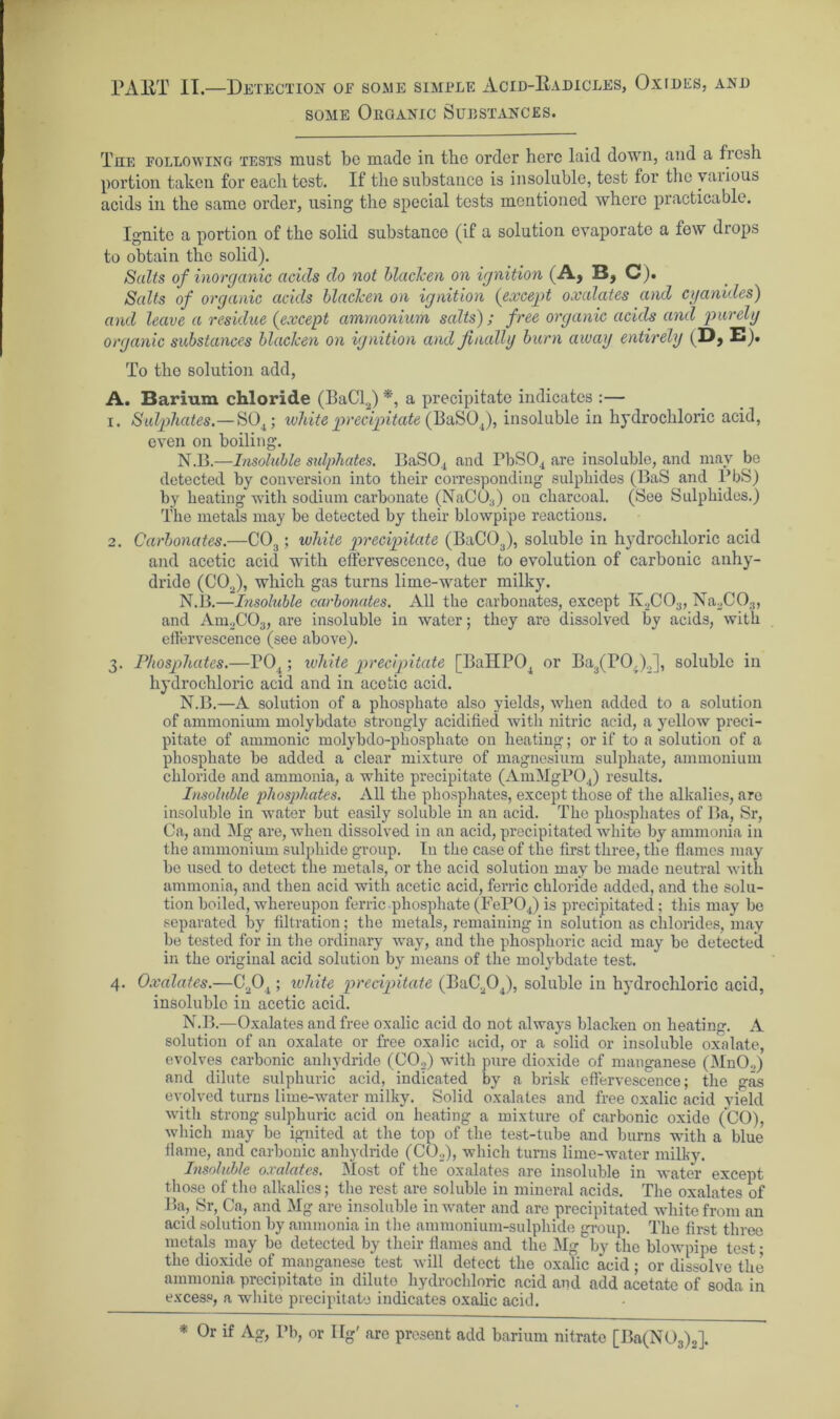 PAKT II.—Detection of some simple Acid-Eadicles, Oxides, and some Organic Substances. The following tests must be made in the order here laid down, and a fresh portion taken for each test. If the substance is insoluble, test for the various acids in the same order, using the special tests mentioned where practicable. Ignite a portion of the solid substance (if a solution evaporate a few drops to obtain the solid). Salts of inorganic acids do not blacken on ignition (A, B, C). Salts of organic acids blacken on ignition {except oxalates and cyanides) and leave a residue {except ammonium, salts); free organic acids and purely organic substances blacken on ignition and finally burn away entirely (Dj E). To the solution add, A. Barium chloride (BaCl2) *, a precipitate indicates :— 1. Sulphates.—S04; white precipitate (BaS04), insoluble in hydrochloric acid, even on boiling. N.B.—Insoluble sulphates. BaS04 and PbS04 are insoluble, and may be detected by conversion into their corresponding sulphides (BaS and PbS) by beating with sodium carbonate (NaC03) on charcoal. (See Sulphides.) The metals may be detected by their blowpipe reactions. 2. Carbonates.—C03; white precipitate (BaC03), soluble in hydrochloric acid and acetic acid with effervescence, due to evolution of carbonic anhy- dride (C0o), which gas turns lime-water milky. N.B.—Insoluble carbonates. All the carbonates, except K._,CO;J, Na2C03, and Am2C03, are insoluble in water; they are dissolved by acids, with effervescence (see above). 3. Phosphates.—P04; white precipitate [BaIIP04 or Ba3(PO,)2], soluble in hydrochloric acid and in acotic acid. N.B.—A solution of a phosphate also yields, when added to a solution of ammonium molybdato strongly acidified with nitric acid, a yellow preci- pitate of ammonic molybdo-phosphate on heating; or if to a solution of a phosphate be added a clear mixture of magnesium sulphate, ammonium chloride and ammonia, a white precipitate (AmMgP04) results. Insoluble phosphates. All the phosphates, except those of the alkalies, are insoluble in water but easily soluble in an acid. The phosphates of Ba, Sr, Ca, and Mg are, when dissolved in an acid, precipitated white by ammonia in the ammonium sulphide group. In the case of the first three, the flames may be used to detect the metals, or the acid solution may be made neutral with ammonia, and then acid with acetic acid, ferric chloride added, and the solu- tion boiled, whereupon ferric phosphate (FeP04) is precipitated; this may be separated by filtration; the metals, remaining in solution as chlorides, may be tested for in the ordinary way, and the phosphoric acid may be detected in the original acid solution by means of the molybdate test. 4. Oxalates.—C204 ; white precipitate (BaC204), soluble in hydrochloric acid, insoluble in acetic acid. N.B.—Oxalates and free oxalic acid do not always blacken on heating. A solution of an oxalate or free oxnlic acid, or a solid or insoluble oxalate, evolves carbonic anhydride (C02) with pure dioxide of manganese (MnO,) and dilute sulphuric acid, indicated by a brisk effervescence; the gas evolved turns lime-water milky. Solid oxalates and free oxalic acid yield with strong sulphuric acid on heating a mixture of carbonic oxide (CO), which may be ignited at the top of the test-tube and burns with a blue flame, and carbonic anhydride (CO,), which turns lime-water milky. Insoluble oxalates. Most of the oxalates are insoluble in water except those of the alkalies; the rest are soluble in mineral acids. The oxalates of Ba, Sr, Ca, and Mg are insoluble in water and are precipitated white from an acid solution by ammonia in the ammonium-sulphide group. The first three metals may be detected by their flames and the Mg by the blowpipe test; the dioxide of manganese test will detect the oxalic acid; or dissolve the ammonia precipitate in dilute hydrochloric acid and add acetate of soda in excess, a white precipitate indicates oxalic acid. * Or if Ag, Pb, or Ilg' are present add barium nitrate [Ba(N03)2].