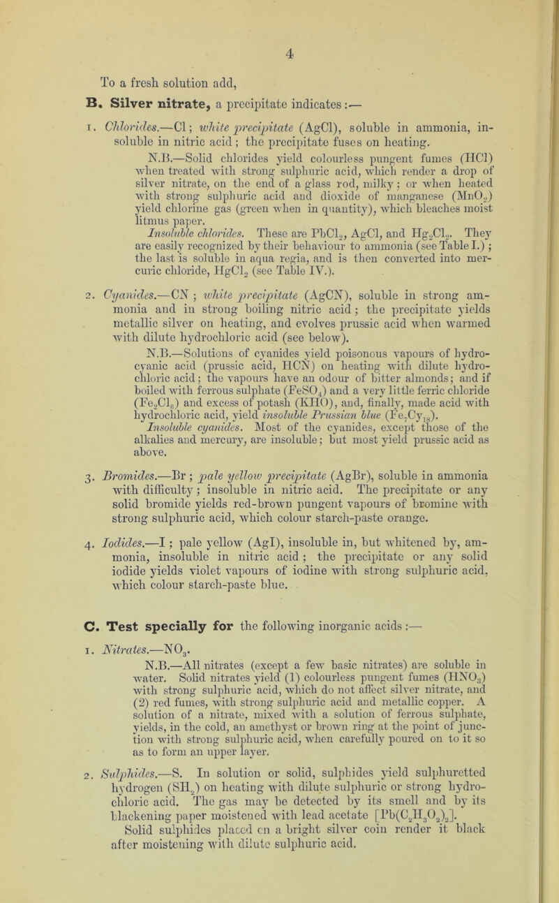 To a fresh solution add, B. Silver nitrate, a precipitate indicates: — 1. Chlorides.—Cl; white precipitate (AgCl), soluble in ammonia, in- soluble in nitric acid ; the prccipitato fuses on heating. N.B.—Solid chlorides yield colourless pungent fumes (HC1) when treated with strong sulphuric acid, which render a drop of silver nitrate, on the end of a glass rod, milky; or when heated with strong sulphuric acid and dioxide of manganese (Mn02) yield chlorine gas (green when in quantity), which bleaches moist litmus paper. Insoluble chlorides. These are PbCl2, AgCl, and Hg2Cl2. They are easily recognized by their behaviour to ammonia (see Table I.) ; the last is soluble in aqua regia, and is then converted into mer- curic chloride, HgCl2 (see Table IV.). 2. Cyanides.—CN ; white precipitate (AgCN), soluble in strong am- monia and in strong boiling nitric acid ; the precipitate yields metallic silver on heating, and evolves prussic acid when warmed with dilute hydrochloric acid (see below). N.B.—Solutions of cyanides yield poisonous vapours of hydro- cyanic acid (prussic acid, IICN) on heating with dilute hydro- chloric acid; the vapours have an odour of bitter almonds; and if boiled with ferrous sulphate (FeS04) and a very little ferric chloride (Fe2Cl8) and excess of potash (KIIO), and, finally, made acid with hydrochloric acid, yield insoluble Prussian blue (Fe.Cyltj). Insoluble cyanides. Most of the cyanides, except those of the alkalies and mercury, are insoluble; but most yield prussic acid as above. 3. Bromides.—Br ; pale yellow precipitate (AgBr), soluble in ammonia with difficulty ; insoluble in nitric acid. The precipitate or any solid bromide yields red-brown pungent vapours of bromine with strong sulphuric acid, which colour starch-paste orange. 4. Iodides.—I; pale yellow (Agl), insoluble in, but whitened by, am- monia, insoluble in nitric acid ; the precipitate or any solid iodide yields violet vapours of iodine with strong sulphuric acid, which colour starch-paste blue. C. Test specially for the following inorganic acids :— 1. Nitrates.—N03. N.B.—All nitrates (except a few basic nitrates) are soluble in water. Solid nitrates yield (1) colourless pungent fumes (IINO;J) with strong sulphuric acid, which do not affect silver nitrate, and (2) red fumes, with strong sulphuric acid and metallic copper. A solution of a nitrate, mixed with a solution of ferrous sulphate, yields, in the cold, an amethyst or brown ring at the point of junc- tion with strong sulphuric acid, when carefully poured on to it so as to form an upper layer. 2. Sulphides.—S. In solution or solid, sulphides yield sulphuretted hydrogen (SIX..) on heating with dilute sulphuric or strong hydro- chloric acid. The gas may be detected by its smell and by its blackening paper moistened with lead acetate [Pb(C2H302)2]. Solid sulphides placed cn a bright silver coin render it black after moistening with dilute sulphuric acid.