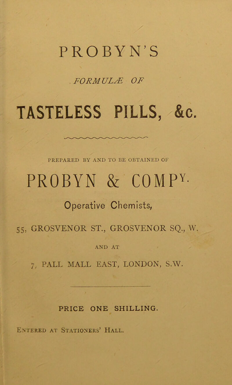 P ROBYN’S FORM ULAi OF TASTELESS PILLS, &c. PREPARED BY AND TO BE OBTAINED OF PROBYN & C0MPY- Operative Chemists, 55, GROSVENOR ST., GROSVENOR SQ., W. AND AT 7, PALL MALL EAST, LONDON, S.W. PRICE ONE SHILLING. Entered at Stationers’ Hall.