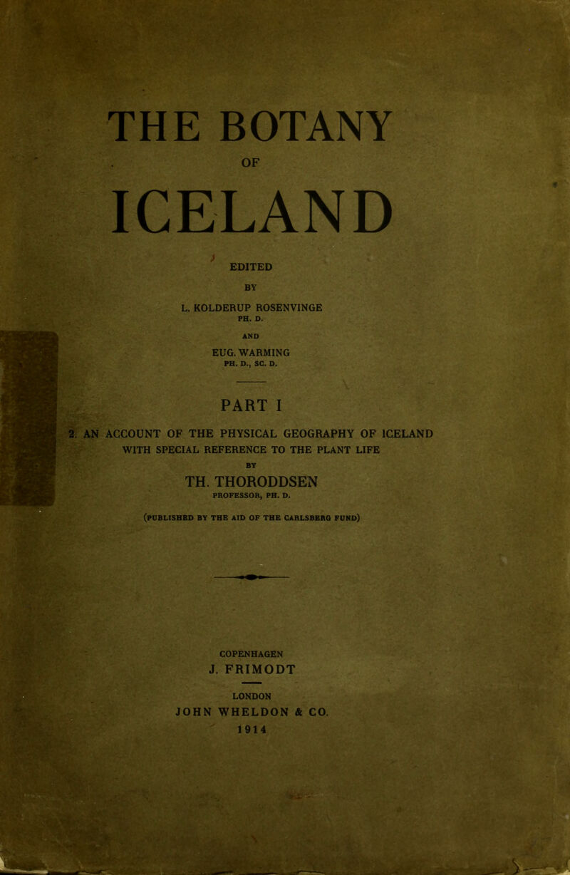 THE BOTANY OF ICELAND EDITED BY L. KOLDERUP ROSENVINGE PH. D. EUG. WARMING PH. D., SC. D. PART I 2. AN ACCOUNT OF THE PHYSICAL GEOGRAPHY OF ICELAND WITH SPECIAL REFERENCE TO THE PLANT LIFE BY TH. THORODDSEN PROFESSOR, PH. D. (PUBLISHED BY THE AID OF THE CARLSBERO fund) COPENHAGEN J. FRIMODT LONDON JOHN WHELDON & CO. 1914 ..jrT