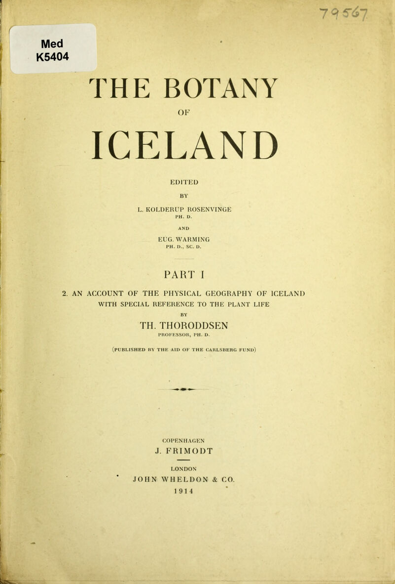 9 * / ’ Med K5404 THE BOTANY OF ICELAND EDITED BY L. KOLDERUP ROSENVINGE PH. D. AND EUG. WARMING PH. D., SC. D. PART I 2. AN ACCOUNT OF THE PHYSICAL GEOGRAPHY OF ICELAND WITH SPECIAL REFERENCE TO THE PLANT LIFE BY TH. THORODDSEN PltOFESSOR, PH. D. (PUBLISHED BY THE AID OF THE CAIILSBERG FUND) COPENHAGEN J. FRIMODT LONDON JOHN YVHELDON & CO. 1914