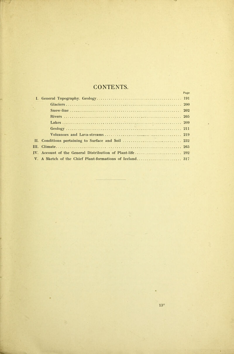 CONTENTS. Page I. General Topography. Geology 191 Glaciers 200 Snow-line 202 Rivers 205 Lakes 209 Geology 211 Volcanoes and Lava-streams 219 II. Conditions pertaining to Surface and Soil 232 III. Climate 265 IV. Account of the General Distribution of Plant-life 292 V. A Sketch of the Chief Plant-formations of Iceland 317 13*
