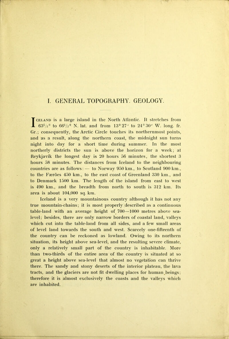 I. GENERAL TOPOGRAPHY. GEOLOGY. Iceland is a large island in the North Atlantic. It stretches from 63V20 to 66V20 N. lat. and from 13° 27' to 24° 30' W. long. fr. Gr.; consequently, the Arctic Circle touches its northernmost points, and as a result, along the northern coast, the midnight sun turns night into day for a short time during summer. In the most northerly districts the sun is above the horizon for a week; at Reykjavik the longest day is 20 hours 56 minutes, the shortest 3 hours 58 minutes. The distances from Iceland to the neighbouring countries are as follows: — to Norway 950 km., to Scotland 900 km., to the Faeroes 450 km., to the east coast of Greenland 330 km., and to Denmark 1500 km. The length of the island from east to west is 490 km., and the breadth from north to south is 312 km. Its area is about 104,000 sq. km. Iceland is a very mountainous country although it has not any true mountain-chains; it is most properly described as a continuous table-land with an average height of 700—1000 metres above sea- level; besides, there are only narrow borders of coastal land, valleys which cut into the table-land from all sides, and a few small areas of level land towards the south and west. Scarcely one-fifteenth of the country can be reckoned as lowland. Owing to its northern situation, its height above sea-level, and the resulting severe climate, only a relatively small part of the country is inhabitable. More than two-thirds of the entire area of the country is situated at so great a height above sea-level that almost no vegetation can thrive there. The sandy and stony deserts of the interior plateau, the lava tracts, and the glaciers are not fit dwelling places for human.beings; therefore it is almost exclusively the coasts and the valleys which are inhabited.