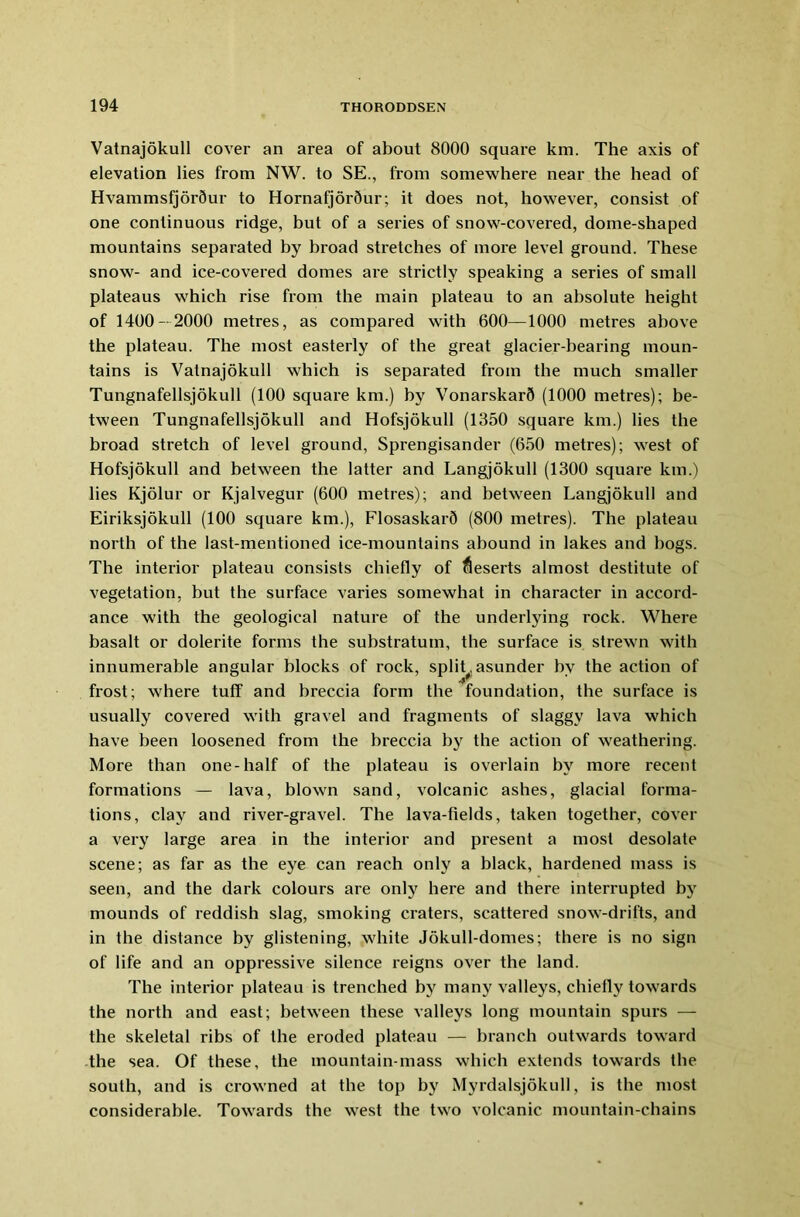 Vatnajokull cover an area of about 8000 square km. The axis of elevation lies from NW. to SE., from somewhere near the head of HvammsfjorQur to Hornafjor5ur; it does not, however, consist of one continuous ridge, but of a series of snow-covered, dome-shaped mountains separated by broad stretches of more level ground. These snow- and ice-covered domes are strictly speaking a series of small plateaus which rise from the main plateau to an absolute height of 1400-2000 metres, as compared with 600—1000 metres above the plateau. The most easterly of the great glacier-bearing moun- tains is Vatnajokull which is separated from the much smaller Tungnafellsjokull (100 square km.) by VonarskarQ (1000 metres); be- tween Tungnafellsjokull and Hofsjokull (1350 square km.) lies the broad stretch of level ground, Sprengisander (650 metres); west of Hofsjokull and between the latter and Langjokull (1300 square km.) lies Kjolur or Kjalvegur (600 metres); and between Langjokull and Eiriksjokull (100 square km.), Flosaskard (800 metres). The plateau north of the last-mentioned ice-mountains abound in lakes and bogs. The interior plateau consists chiefly of deserts almost destitute of vegetation, but the surface varies somewhat in character in accord- ance with the geological nature of the underlying rock. Where basalt or dolerite forms the substratum, the surface is strewn with innumerable angular blocks of rock, split, asunder by the action of frost; where tuff and breccia form the foundation, the surface is usually covex-ed with gravel and fragments of slaggy lava which have been loosened from the bi'eccia by the action of weathering. More than one-half of the plateau is overlain by more recent formations — lava, blown sand, volcanic ashes, glacial forma- tions, clay and river-gravel. The lava-fields, taken together, cover a vei'y large area in the interior and present a most desolate scene; as far as the eye can reach only a black, hardened mass is seen, and the dark colours are only here and there interrupted by mounds of reddish slag, smoking ci’aters, scattei'ed snow-drifts, and in the distance by glistening, white Jokull-domes; there is no sign of life and an oppi’essive silence l'eigns over the land. The intex'ior plateau is trenched by many valleys, chiefly towai'ds the north and east; between these valleys long mountain spurs — the skeletal ribs of the eroded plateau — branch outwards toward the sea. Of these, the mountain-mass which extends towards the south, and is ci-owned at the top by Myrdalsjokull, is the most considerable. Towards the west the two volcanic mountain-chains