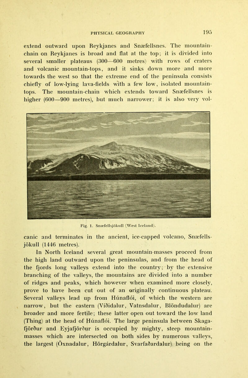 extend outward upon Reykjanes and Snaefellsnes. The mountain- chain on Reykjanes is broad and flat at the top; it is divided into several smaller plateaus (300—600 metres) with rows of craters and volcanic mountain-tops, and it sinks down more and more towards the west so that the extreme end of the peninsula consists chiefly of low-lying lava-fields with a few low, isolated mountain- tops. The mountain-chain which extends toward Snaefellsnes is higher (600—900 metres), but much narrower; it is also very vol- Fig. 1. Snsefellsjokull (West Iceland). canic and terminates in the ancient, ice-capped volcano, Snaefells- jokull (1446 metres). In North Iceland several great mountain-masses proceed from the high land outward upon the peninsulas, and from the head of the fjords long valleys extend into the country; by the extensive branching of the valleys, the mountains are divided into a number of ridges and peaks, which however when examined more closely, prove to have been cut out of an originally continuous plateau. Several valleys lead up from Hunafloi, of which the western are narrow, but the eastern (Vi5idalur, Vatnsdalur, Blondudalur) are broader and more fertile; these latter open out toward the low land (Thing) at the head of Hunafloi. The large peninsula between Skaga- fjor5ur and EyjafjorSur is occupied by mighty, steep mountain- masses which are intersected on both sides by numerous valleys, the largest (Oxnadalur, Horgardalur, SvarfaSardalur) being on the