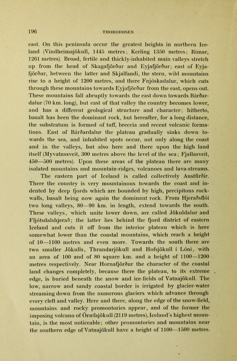 east. On this peninsula occur the greatest heights in northern Ice- land (Vindheimajokull, 1445 metres; Kerling 1350 metres; Rimar, 1261 metres). Broad, fertile and thickly-inhabited main valleys stretch up from the head of Skagafjordur and Eyjafjordur; east of Eyja- fjor5ur, between the latter and Skjalfandi, the stern, wild mountains rise to a height of 1200 metres, and there Fnjoskadalur, which cuts through these mountains towards Eyjafjor5ur from the east, opens out. These mountains fall abruptly towards the east down towards Bar5ar- dalur (70 km. long), but east of that valley the country becomes lower, and has a different geological structure and character; hitherto, basalt has been the dominant rock, but hereafter, for a long distance, the substratum is formed of tufT, breccia and recent volcanic forma- tions. East of BarQardalur the plateau gradually sinks down to- wards the sea, and inhabited spots occur, not only along the coast and in the valleys, but also here and there upon the high land itself (Myvatnssveit, 300 metres above the level of the sea; Fjallasveit, 450—500 metres). Upon these areas of the plateau there are many isolated mountains and mountain-ridges, volcanoes and lava-streams. The eastern part of Iceland is called collectively Austfirdir. There the country is very mountainous towards the coast and in- dented by deep fjords which are bounded by high, precipitous rock- walls, basalt being now again the dominant rock. From HjeraSsfloi two long valleys, 80—90 km. in length, extend towards the south. These valleys, which unite lower down, are called Jokuldalur and FljotsdalshjeraS; the latter lies behind the fjord district of eastern Iceland and cuts it off from the interior plateau which is here somewhat lower than the coastal mountains, which reach a height of 10—1100 metres and even more. Towards the south there are two smaller Jokulls, Thrandarjokull and Hofsjoknll l Loni, with an area of 100 and of 80 square km. and a height of 1100—1200 metres respectively. Near Hornafjor5ur the character of the coastal land changes completely, because there the plateau, to its extreme edge, is buried beneath the snow and ice-fields of Vatnajokull. The low, narrow and sandy coastal border is irrigated by glacier-water streaming down from the numerous glaciers which advance through every cleft and valley. Here and there, along the edge of the snow-field, mountains and rocky promontories appear, and of the former the imposing volcano of Orsefajokull (2119 metres), Iceland’s highest moun- tain, is the most noticeable; other promontories and mountains near the southern edge of Vatnajokull have a height of 1100—1500 metres.