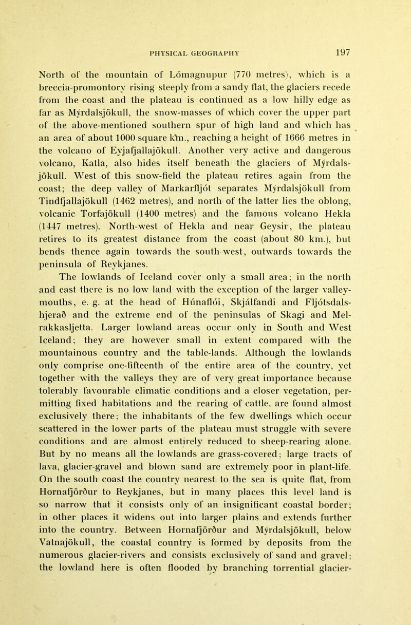 North of the mountain of Lomagnupur (770 metres), which is a breccia-promontory rising steeply from a sandy flat, the glaciers recede from the coast and the plateau is continued as a low hilly edge as far as Myrdalsjokull, the snow-masses of which cover the upper part of the above-mentioned southern spur of high land and which has an area of about 1000 square kVn., reaching a height of 1666 metres in the volcano of Eyjafjallajokull. Another very active and dangerous volcano, Katla, also hides itself beneath the glaciers of Myrdals- jokull. West of this snow-field the plateau retires again from the coast; the deep valley of Markarfljot separates Myrdalsjokull from Tindfjallajokull (1462 metres), and north of the latter lies the oblong, volcanic Torfajokull (1400 metres) and the famous volcano Hekla (1447 metres). North-west of Hekla and near Geysir, the plateau retires to its greatest distance from the coast (about 80 km.), hut bends thence again towards the south west, outwards towards the peninsula of Revkjanes. The lowlands of Iceland cover only a small area; in the north and east there is no low land with the exception of the larger valley- mouths, e. g. at the head of Hiinafloi, Skjalfandi and Fljotsdals- hjeraQ and the extreme end of the peninsulas of Skagi and Mel- rakkasljetta. Larger lowland areas occur only in South and West Iceland; they are however small in extent compared with the mountainous country and the table-lands. Although the lowlands only comprise one-fifteenth of the entire area of the country, yet together with the valleys they are of very great importance because tolerably favourable climatic conditions and a closer vegetation, per- mitting fixed habitations and the rearing of cattle, are found almost exclusively there; the inhabitants of the few dwellings which occur scattered in the lower parts of the plateau must struggle with severe conditions and are almost entirely reduced to sheep-rearing alone. But by no means all the lowlands are grass-covered; large tracts of lava, glacier-gravel and blown sand are extremely poor in plant-life. On the south coast the country nearest to the sea is quite flat, from HornafjorSur to Reykjanes, but in many places this level land is so narrow that it consists only of an insignificant coastal border; in other places it widens out into larger plains and extends further into the country. Between Hornafjorflur and Myrdalsjokull, below Vatnajokull, the coastal country is formed by deposits from the numerous glacier-rivers and consists exclusively of sand and gravel; the lowland here is often flooded by branching torrential glacier-