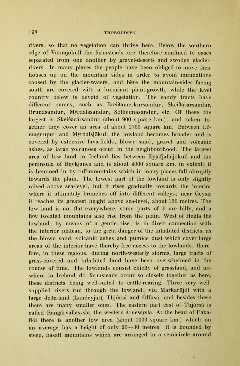 rivers, so that no vegetation can thrive here. Below the southern edge of Vatnajokull the farmsteads are therefore confined to oases separated from one another by gravel-deserts and swollen glacier- rivers. In many places the people have been obliged to move their houses up on the mountain sides in order to avoid inundations caused by the glacier-waters, and here the mountain-sides facing south are covered with a luxuriant plant-growth, while the level country below is devoid of vegetation. The sandy tracts have different names, such as Breidamerkursandur, Skeidararsandur, Brunasandur, Myrdalssandur, Solheimasandur, etc. Of these the largest is SkeiSararsandur (about 900 square km.), and taken to- gether they cover an area of about 2700 square km. Between L6- magnupur and Myrdalsjokull the lowland becomes broader and is covered by extensive lava-fields, blown sand, gravel and volcanic ashes, as large volcanoes occur in the neighbourhood. The largest area of low land in Iceland lies between Eyjafjallajokull and the peninsula of Beykjanes and is about 4000 square km. in extent; it is hemmed in by tuff-mountains which in many places fall abruptly towards the plain. The lowest part of the lowland is only slightly raised above sea-level, but it rises gradually towards the interior where it ultimately branches off into different valleys; near Geysir it reaches its greatest height above sea-level, about 150 metres. The low land is not flat everywhere, some parts of it are hilly, and a few isolated mountains also rise from the plain. West of Hekla the lowland, by means of a gentle rise, is in direct connection with the interior plateau, to the great danger of the inhabited districts, as the blown sand, volcanic ashes and pumice dust which cover large areas of the interior have thereby free access to the lowlands; there- fore, in these regions, during north-westerly storms, large tracts of grass-covered and inhabited land have been overwhelmed in the course of time. The lowlands consist chiefly of grassland, and no- where in Iceland do farmsteads occur so closely together as here, these districts being well-suited to cattle-rearing. Three very well- supplied rivers run through the lowland, viz. Markarfljot with a large delta-land (Landeyjar), Thjorsa and Olfusa, and besides these there are many smaller ones. The eastern part east of Thjorsa is called RangarvallasVsla, the western Arnessysla. At the head of Faxa- floi there is another low area (about 1000 square km.) which on an average has a height of only 20—30 metres. It is bounded by steep, basalt mountains which are arranged in a semicircle around