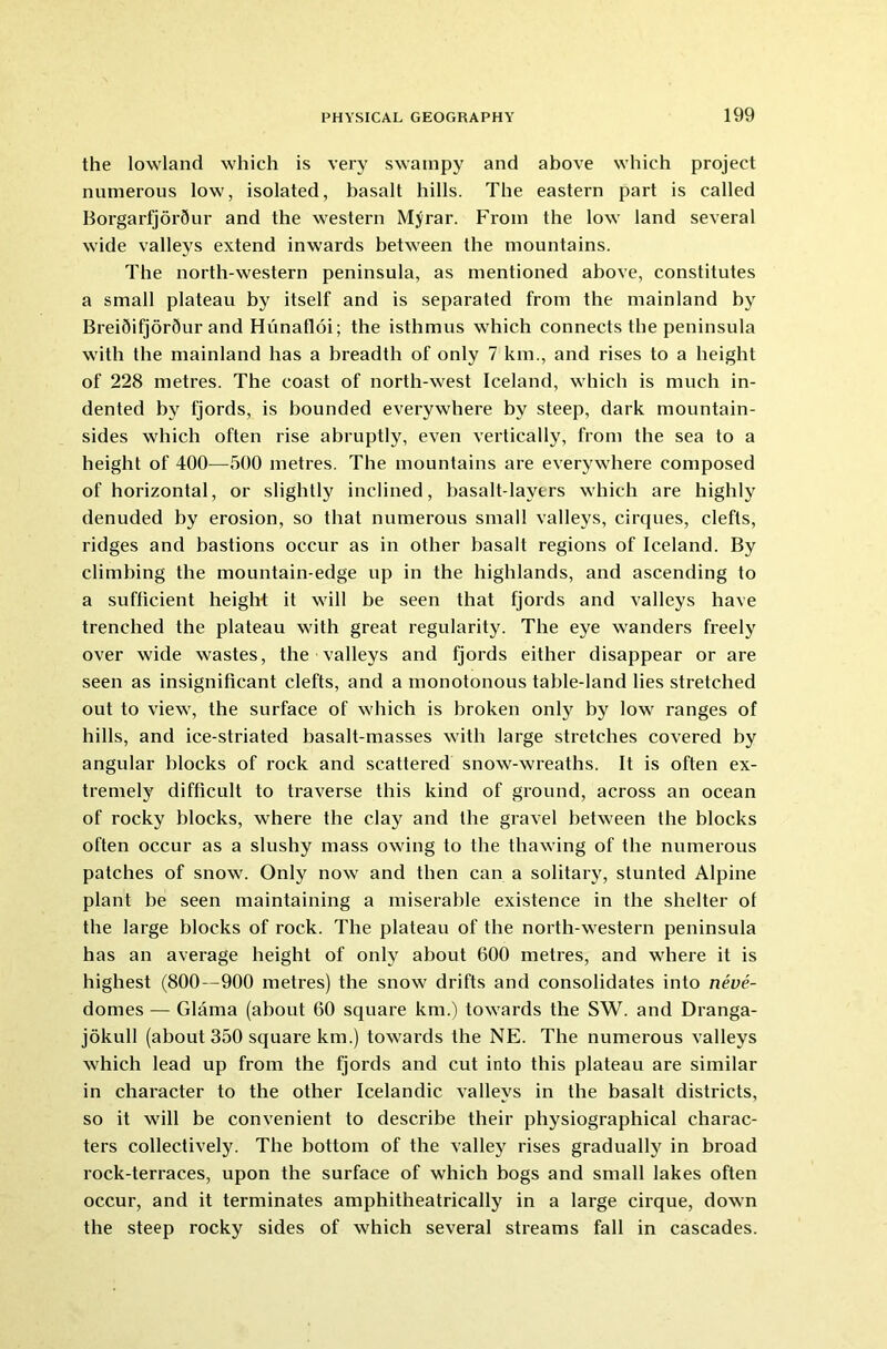 the lowland which is very swampy and above which project numerous low, isolated, basalt hills. The eastern part is called Borgarfjor5ur and the western Myrar. From the low land several wide valleys extend inwards between the mountains. The north-western peninsula, as mentioned above, constitutes a small plateau by itself and is separated from the mainland by BreiQifjorQur and Hunafloi; the isthmus which connects the peninsula with the mainland has a breadth of only 7 km., and rises to a height of 228 metres. The coast of north-west Iceland, which is much in- dented by fjords, is bounded everywhere by steep, dark mountain- sides which often rise abruptly, even vertically, from the sea to a height of 400—500 metres. The mountains are everywhere composed of horizontal, or slightly inclined, basalt-layers which are highly denuded by erosion, so that numerous small valleys, cirques, clefts, ridges and bastions occur as in other basalt regions of Iceland. By climbing the mountain-edge up in the highlands, and ascending to a sufficient height it will be seen that fjords and valleys have trenched the plateau with great regularity. The eye wanders freely over wide wastes, the valleys and fjords either disappear or are seen as insignificant clefts, and a monotonous table-land lies stretched out to view, the surface of which is broken only by low ranges of hills, and ice-striated basalt-masses with large stretches covered by angular blocks of rock and scattered snow-wreaths. It is often ex- tremely difficult to traverse this kind of ground, across an ocean of rocky blocks, where the clay and the gravel between the blocks often occur as a slushy mass owing to the thawing of the numerous patches of snow. Only now and then can a solitary, stunted Alpine plant be seen maintaining a miserable existence in the shelter of the large blocks of rock. The plateau of the north-western peninsula has an average height of only about 600 metres, and where it is highest (800—900 metres) the snow drifts and consolidates into neve- domes — Glama (about 60 square km.) towards the SW. and Dranga- jokull (about 350 square km.) towards the NE. The numerous valleys which lead up from the fjords and cut into this plateau are similar in character to the other Icelandic valleys in the basalt districts, so it will be convenient to describe their physiographical charac- ters collectively. The bottom of the valley rises gradually in broad rock-terraces, upon the surface of which bogs and small lakes often occur, and it terminates amphitheatrically in a large cirque, down the steep rocky sides of which several streams fall in cascades.