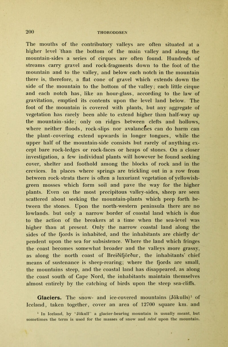 The mouths of the contributory valleys are often situated at a higher level than the bottom of the main valley and along the mountain-sides a series of cirques are often found. Hundreds of streams carry gravel and rock-fragments down to the foot of the mountain and to the valley, and below each notch in the mountain there is, therefore, a flat cone of gravel which extends down the side of the mountain to the bottom of the valley; each little cirque and each notch has, like an hour-glass, according to the law of gravitation, emptied its contents upon the level land below. The foot of the mountain is covered with plants, but any aggregate of vegetation has rarely been able to extend higher than half-way up the mountain-side; only on ridges between clefts and hollows, where neither floods, rock-slips nor avalancfies can do harm can the plant-covering extend upwards in longer tongues, while the upper half of the mountain-side consists but rarely of anything ex- cept bare rock-ledges or rock-faces or heaps of stones. On a closer investigation, a few individual plants will however be found seeking cover, shelter and foothold among the blocks of rock and in the crevices. In places where springs are trickling out in a row from between rock-strata there is often a luxuriant vegetation of yellowish- green mosses which form soil and pave the way for the higher plants. Even on the most precipitous valley-sides, sheep are seen scattered about seeking the mountain-plants which peep forth be- tween the stones. Upon the north-western peninsula there are no lowlands, but only a narrow border of coastal land which is due to the action of the breakers at a time when the sea-level was higher than at present. Only the narrow coastal land along the sides of the fjords is inhabited, and the inhabitants are chiefly de' pendent upon the sea for subsistence. Where the land which fringes the coast becomes somewhat broader and the valleys more grassy, as along the north coast of Brei5it]or5ur, the inhabitants’ chief means of sustenance is sheep-rearing; where the fjords are small, the mountains steep, and the coastal land has disappeared, as along the coast south of Cape Nord, the inhabitants maintain themselves almost entirely by the catching of birds upon the steep sea-cliffs. Glaciers. The snow- and ice-covered mountains (Jokulls)1 of Iceland, taken together, cover an area of 12700 square km. and 1 In Iceland, by “Jokull” a glacier-bearing mountain is usually meant, but sometimes the term is used for the masses of snow and n£v£ upon the mountain.