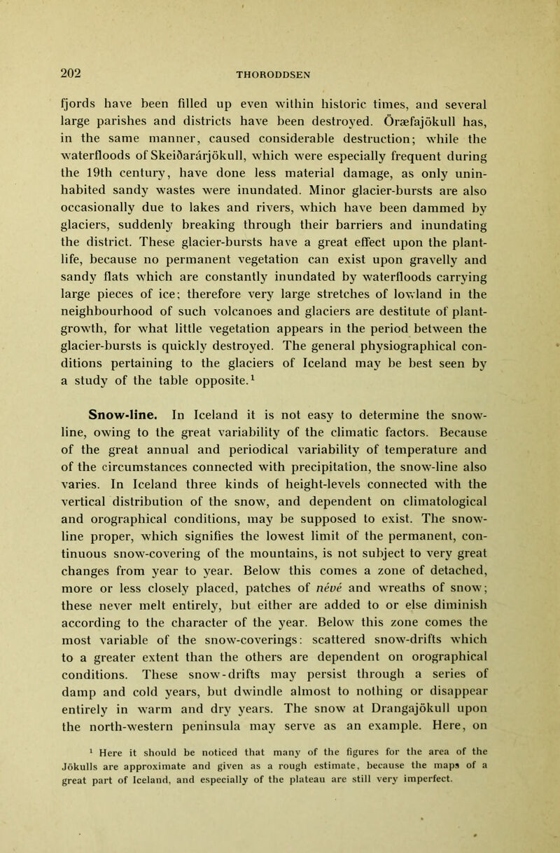 fjords have been filled up even within historic times, and several large parishes and districts have been destroyed. Oraefajokull has, in the same manner, caused considerable destruction; while the waterfloods of SkeiQararjokull, which were especially frequent during the 19th century, have done less material damage, as only unin- habited sandy wastes were inundated. Minor glacier-bursts are also occasionally due to lakes and rivers, which have been dammed by glaciers, suddenly breaking through their barriers and inundating the district. These glacier-bursts have a great effect upon the plant- life, because no permanent vegetation can exist upon gravelly and sandy flats which are constantly inundated by waterfloods carrying large pieces of ice; therefore very large stretches of lowland in the neighbourhood of such volcanoes and glaciers are destitute of plant- growth, for what little vegetation appears in the period between the glacier-bursts is quickly destroyed. The general physiographical con- ditions pertaining to the glaciers of Iceland may be best seen by a study of the table opposite.1 Snow-line. In Iceland it is not easy to determine the snow- line, owing to the great variability of the climatic factors. Because of the great annual and periodical variability of temperature and of the circumstances connected with precipitation, the snow-line also varies. In Iceland three kinds of height-levels connected with the vertical distribution of the snow, and dependent on climatological and orographical conditions, may be supposed to exist. The snow- line proper, which signifies the lowest limit of the permanent, con- tinuous snow-covering of the mountains, is not subject to very great changes from year to year. Below this comes a zone of detached, more or less closely placed, patches of neve and wreaths of snow; these never melt entirely, but either are added to or else diminish according to the character of the year. Below this zone comes the most variable of the snow-coverings: scattered snow-drifts which to a greater extent than the others are dependent on orographical conditions. These snow-drifts ma3r persist through a series of damp and cold years, but dwindle almost to nothing or disappear entirely in warm and dry years. The snow at Drangajokull upon the north-western peninsula may serve as an example. Here, on 1 Here it should be noticed that man}’ of the figures for the area of the Jokulls are approximate and given as a rough estimate, because the maps of a great part of Iceland, and especially of the plateau are still very imperfect.