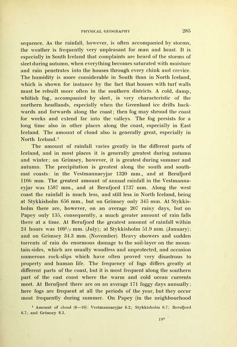 sequence. As the rainfall, however, is often accompanied by storms, the weather is frequently very unpleasant for man and beast. It is especially in South Iceland that complaints are heard of the storms of sleet during autumn, when everything becomes saturated with moisture and rain penetrates into the houses through every chink and crevice. The humidity is more considerable in South than in North Iceland, which is shown for instance by the fact that houses with turf walls must be rebuilt more often in the southern districts. A cold, damp, whitish fog, accompanied by sleet, is very characteristic of the northern headlands, especially when the Greenland ice drifts back- wards and forwards along the coast; then fog may shroud the coast for weeks and extend far into the valleys. The fog persists for a long time also in other places along the coast, especially in East Iceland. The amount of cloud also is generally great, especially in North Iceland.1 The amount of rainfall varies greatly in the different parts of Iceland, and in most places it is generally greatest during autumn and winter; on Grfmsey, however, it is greatest during summer and autumn. The precipitation is greatest along the south and south- east coasts: in the Vestmannaeyjar 1320 mm., and at Berufjord 1160 mm. The greatest amount of annual rainfall in the Vestmanna- eyjar was 1587 mm., and at Berufjord 1737 mm. Along the west coast the rainfall is much less, and still less in North Iceland, being at Stykkisholm 656 mm., but on Grimsey only 345 mm. At Stykkis- holm there are, however, on an average 207 rainy days, but on Papey only 135, consequently, a much greater amount of rain falls there at a time. At Berufjord the greatest amount of rainfall within 24 hours was 109V2 mm. (July); at Stykkisholm 51.9 mm. (January); and on Grimsey 34.3 mm. (November). Heavy showers and sudden torrents of rain do enormous damage to the soil-layer on the moun- tain-sides, which are usually woodless and unprotected, and occasion numerous rock-slips which have often proved very disastrous to property and human life. The frequency of fogs differs greatly at different parts of the coast, but it is most frequent along the southern part of the east coast where the warm and cold ocean currents meet. At Berufjord there are on an average 171 foggy days annually; here fogs are frequent at all the periods of the year, but they occur most frequently during summer. On Papey (in the neighbourhood 1 Amount of cloud (0—10): Vestmannaeyjar 6.2.; Stykkisholm 6.7; Berufjord 6.7; and Grimsey 8.3. 19*
