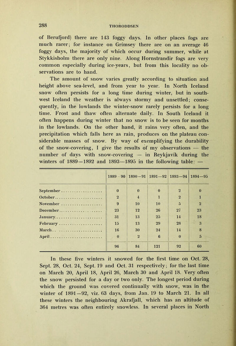 of Berufjord) there are 143 foggy days. In other places fogs are much rarer; for instance on Grimsey there are on an average 46 foggy days, the majority of which occur during summer, while at Stykkisholm there are only nine. Along Hornstrandir fogs are very common especially during ice-years, but from this locality no ob- servations are to hand. The amount of snow varies greatly according to situation and height above sea-level, and from year to year. In North Iceland snow often persists for a long time during winter, but in south- west Iceland the weather is always stormy and unsettled; conse- quently, in the lowlands the winter-snow rarely persists for a long time. Frost and thaw often alternate daily. In South Iceland it often happens during winter that no snow is to be seen for months in the lowlands. On the other hand, it rains very often, and the precipitation which falls here as rain, produces on the plateau con- siderable masses of snow. By way of exemplifying the durability of the snow-covering, I give the results of my observations — the number of days with snow-covering — in Reykjavik during the winters of 1889—1892 and 1893—1895 in the following table: — 1889-90 1890-91 1891—92 1893—94 1894—95 September 0 0 0 2 0 October 2 4 1 2 1 November 9 10 10 5 2 December 23 12 26 27 23 January 31 13 25 14 18 February 15 13 29 28 3 March 16 30 24 14 8 April 0 2 6 0 5 96 84 121 92 60 In these five winters it snowed for the first time on Oct. 28, Sept. 28, Oct. 24, Sept. 19 and Oct. 31 respectively; for the last time on March 20, April 18, April 26, March 30 and April 18. Very often the snow persisted for a day or two only. The longest period during which the ground was covered continually with snow, was in the winter of 1891—92, viz. 63 days, from Jan. 19 to March 21. In all these winters the neighbouring Akrafjall, which has an altitude of 364 metres was often entirely snowless. In several places in North