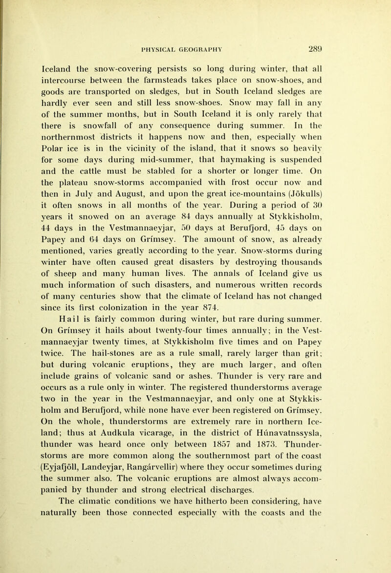 Iceland the snow-covering persists so long during winter, that all intercourse between the farmsteads takes place on snow-shoes, and goods are transported on sledges, but in South Iceland sledges are hardly ever seen and still less snow-shoes. Snow may fall in any of the summer months, but in South Iceland it is only rarely that there is snowfall of any consequence during summer. In the northernmost districts it happens now and then, especially when Polar ice is in the vicinity of the island, that it snows so heavily for some days during mid-summer, that haymaking is suspended and the cattle must be stabled for a shorter or longer time. On the plateau snow-storms accompanied with frost occur now and then in July and August, and upon the great ice-mountains (Jokulls) it often snows in all months of the year. During a period of 30 years it snowed on an average 84 days annually at Stykkisholm, 44 days in the Vestmannaeyjar, 50 days at Berufjord, 45 days on Papey and 64 days on Grlmsey. The amount of snow, as already mentioned, varies greatly according to the year. Snow-storms during winter have often caused great disasters by destroying thousands of sheep and many human lives. The annals of Iceland give us much information of such disasters, and numerous written records of many centuries show that the climate of Iceland has not changed since its first colonization in the year 874. Hail is fairly common during winter, but rare during summer. On Grimsey it hails about twenty-four times annually; in the Vest- mannaeyjar twenty times, at Stykkisholm five times and on Papey twice. The hail-stones are as a rule small, rarely larger than grit; but during volcanic eruptions, they are much larger, and often include grains of volcanic sand or ashes. Thunder is very rare and occurs as a rule only in winter. The registered thunderstorms average two in the year in the Vestmannaeyjar, and only one at Stykkis- holm and Berufjord, while none have ever been registered on Grimsey. On the whole, thunderstorms are extremely rare in northern Ice- land; thus at Audkula vicarage, in the district of Hunavatnssysla, thunder was heard once only between 1857 and 1873. Thunder- storms are more common along the southernmost part of the coast (Eyjafjoll, Landeyjar, Bangarvellir) where they occur sometimes during the summer also. The volcanic eruptions are almost always accom- panied by thunder and strong electrical discharges. The climatic conditions we have hitherto been considering, have naturally been those connected especially with the coasts and the