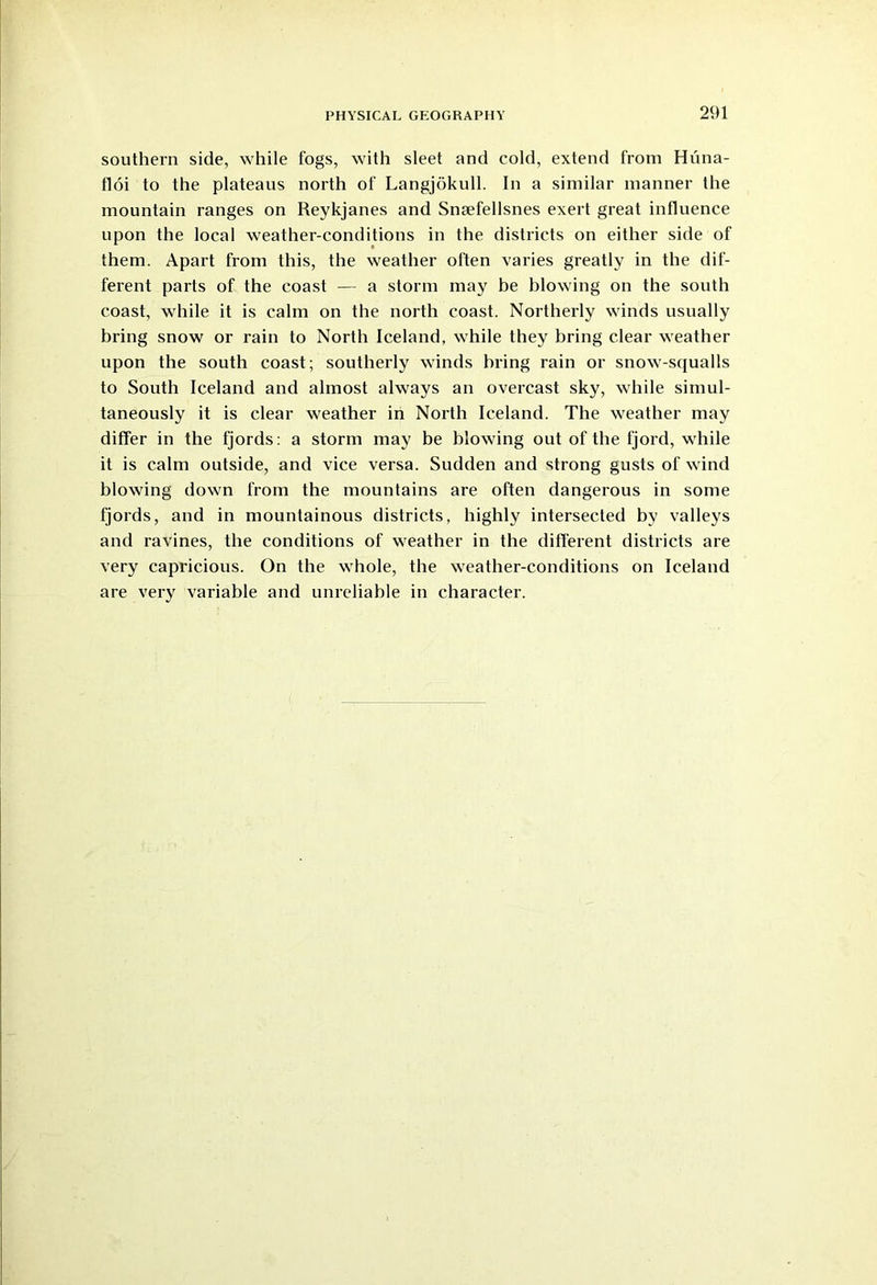 southern side, while fogs, with sleet and cold, extend from Hiina- floi to the plateaus north of Langjokull. In a similar manner the mountain ranges on Reykjanes and Snaefellsnes exert great influence upon the local weather-conditions in the districts on either side of them. Apart from this, the weather often varies greatly in the dif- ferent parts of the coast — a storm may be blowing on the south coast, while it is calm on the north coast. Northerly winds usually bring snow or rain to North Iceland, while they bring clear weather upon the south coast; southerly winds bring rain or snow-squalls to South Iceland and almost always an overcast sky, while simul- taneously it is clear weather in North Iceland. The weather may differ in the fjords: a storm may be blowing out of the Ijord, while it is calm outside, and vice versa. Sudden and strong gusts of wind blowing down from the mountains are often dangerous in some fjords, and in mountainous districts, highly intersected by valleys and ravines, tbe conditions of weather in the different districts are very capricious. On the whole, the weather-conditions on Iceland are very variable and unreliable in character.