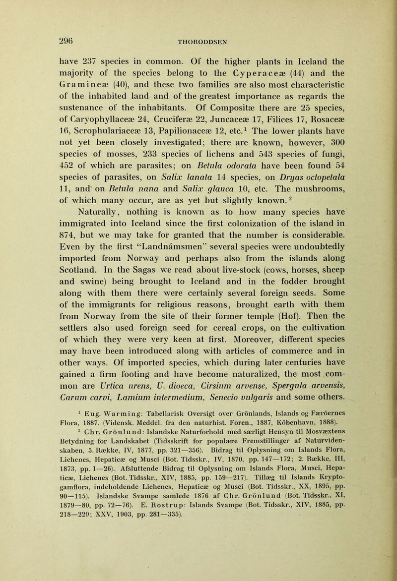 have 237 species in common. Of the higher plants in Iceland the majority of the species belong to the Cyperacese (44) and the Gramineaj (40), and these two families are also most characteristic of the inhabited land and of the greatest importance as regards the sustenance of the inhabitants. Of Compositse there are 25 species, of Caryophyllacese 24, Cruciferse 22, Juncaceoe 17, Filices 17, Rosacese 16, Scrophulariaceae 13, Papilionacese 12, etc.1 The lower plants have not yet been closely investigated; there are known, however, 300 species of mosses, 233 species of lichens and 543 species of fungi, 452 of which are parasites; on Betula odorata have been found 54 species of parasites, on Salix lanata 14 species, on Dry as octopetala 11, and on Betula nana and Salix glauca 10, etc. The mushrooms, of which many occur, are as yet but slightly known.2 Naturally, nothing is known as to how many species have immigrated into Iceland since the first colonization of the island in 874, but we may take for granted that the number is considerable. Even by the first “Landnamsmen” several species were undoubtedly imported from Norway and perhaps also from the islands along Scotland. In the Sagas we read about live-stock (cows, horses, sheep and swine) being brought to Iceland and in the fodder brought along with them there were certainly several foreign seeds. Some of the immigrants for religious reasons, brought earth with them from Norway from the site of their former temple (Hof). Then the settlers also used foreign seed for cereal crops, on the cultivation of which they were very keen at first. Moreover, different species may have been introduced along with articles of commerce and in other ways. Of imported species, which during later centuries have gained a firm footing and have become naturalized, the most com- mon are Urtica urens, U. dioeca, Cirsium arvense, Spergula arvensis, Carum carvi, Lamium intermedium, Senecio vulgaris and some others. 1 Eug. Warming: Tabellarisk Oversigt over Gronlands, Islands og Fseroernes Flora, 1887. (Vidensk. Meddel. fra den naturhist. Foren., 1887, Kobenhavn, 1888). 2 Chr. Gronlund: Islandske Naturforhold med sserligt Hensyn til Mosvaextens Betydning for Landskabet (Tidsskrift for populsere Fremstillinger af Naturviden- skaben, 5. Rsekke, IV, 1877, pp. 321—356). Bidrag til Oplysning om Islands Flora, Lichenes, Hepatic® og Musci (Bot. Tidsskr., IV, 1870, pp. 147—172; 2. R®kke, III, 1873, pp. 1—26). Afsluttende Bidrag til Oplysning om Islands Flora, Musci, Hepa- tic®, Lichenes (Bot. Tidsskr., XIV, 1885, pp. 159—217). Till®g til Islands Krypto- gamflora, indeholdende Lichenes, Hepatic® og Musci (Bot. Tidsskr., XX, 1895, pp. 90—115). Islandske Svampe samlede 1876 af Chr. Gronlund (Bot. Tidsskr., XI, 1879—80, pp. 72—76). E. Rostrup: Islands Svampe (Bot. Tidsskr., XIV, 1885, pp. 218—229; XXV, 1903, pp. 281—335).
