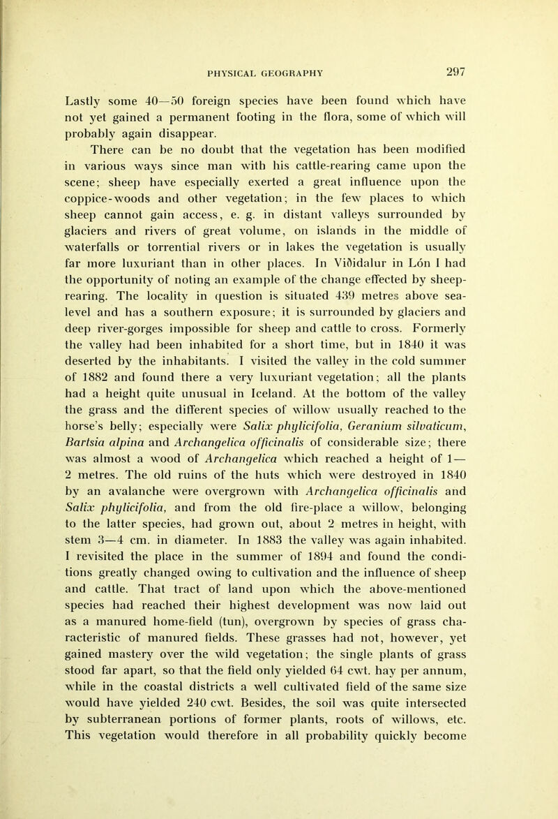 Lastly some 40—50 foreign species have been found which have not yet gained a permanent footing in the flora, some of which will probably again disappear. There can be no doubt that the vegetation has been modified in various ways since man with his cattle-rearing came upon the scene; sheep have especially exerted a great influence upon the coppice-woods and other vegetation; in the few places to which sheep cannot gain access, e. g. in distant valleys surrounded by glaciers and rivers of great volume, on islands in the middle of waterfalls or torrential rivers or in lakes the vegetation is usually far more luxuriant than in other places. In Vifiidalur in Lon I had the opportunity of noting an example of the change effected by sheep- rearing. The locality in question is situated 439 metres above sea- level and has a southern exposure; it is surrounded by glaciers and deep river-gorges impossible for sheep and cattle to cross. Formerly the valley had been inhabited for a short time, but in 1840 it was deserted by the inhabitants. I visited the valley in the cold summer of 1882 and found there a very luxuriant vegetation; all the plants had a height quite unusual in Iceland. At the bottom of the valley the grass and the different species of willow usually reached to the horse’s belly; especially were Salix phylicifolia, Geranium silvaticum, Bartsia alpina and Archangelica officinalis of considerable size; there was almost a wood of Archangelica which reached a height of 1 — 2 metres. The old ruins of the huts which were destroyed in 1840 by an avalanche were overgrown with Archangelica officinalis and Salix phylicifolia, and from the old fire-place a willow, belonging to the latter species, had grown out, about 2 metres in height, with stem 3—4 cm. in diameter. In 1883 the valley was again inhabited. I revisited the place in the summer of 1894 and found the condi- tions greatly changed owing to cultivation and the influence of sheep and cattle. That tract of land upon which the above-mentioned species had reached their highest development was now laid out as a manured home-field (tun), overgrown by species of grass cha- racteristic of manured fields. These grasses had not, however, yet gained mastery over the wild vegetation; the single plants of grass stood far apart, so that the field only yielded 64 cwt. hay per annum, while in the coastal districts a well cultivated field of the same size would have yielded 240 cwt. Besides, the soil was quite intersected by subterranean portions of former plants, roots of willows, etc. This vegetation would therefore in all probability quickly become