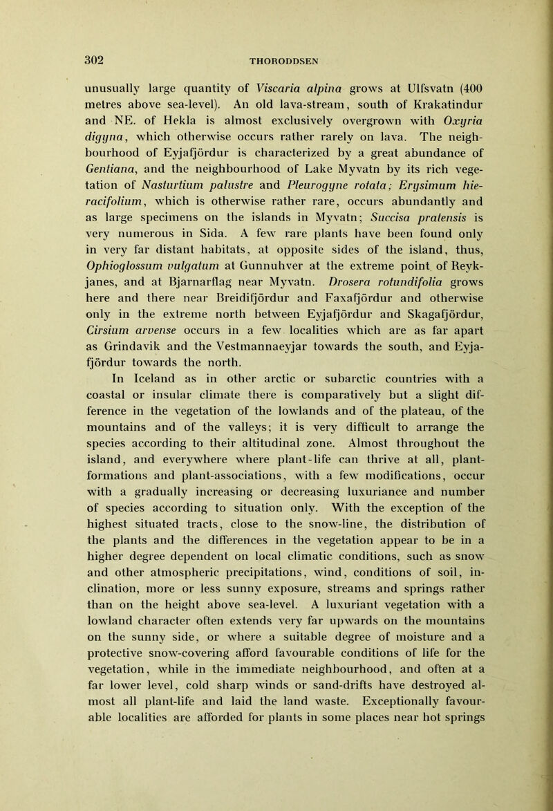 unusually large quantity of Viscaria alpina grows at Ulfsvatn (400 metres above sea-level). An old lava-stream, south of Krakatindur and NE. of Hekla is almost exclusively overgrown with Oxyria digyna, which otherwise occurs rather rarely on lava. The neigh- bourhood of Eyjafjordur is characterized by a great abundance of Gentiana, and the neighbourhood of Lake Myvatn by its rich vege- tation of Nasturtium pahistre and Pleurogyne rotata; Erysimum hie- racifolium, which is otherwise rather rare, occurs abundantly and as large specimens on the islands in Myvatn; Succisa pratensis is very numerous in Sida. A few rare plants have been found only in very far distant habitats, at opposite sides of the island, thus, Ophioglossum vulgatum at Gunnuliver at the extreme point of Reyk- janes, and at Bjarnarflag near Myvatn. Drosera rotundifolia grows here and there near Breidifjordur and Faxafjordur and otherwise only in the extreme north between Eyjafjordur and Skagafjordur, Cirsium arvense occurs in a few localities which are as far apart as Grindavik and the Vestmannaeyjar towards the south, and Eyja- fjordur towards the north. In Iceland as in other arctic or subarctic countries with a coastal or insular climate there is comparatively but a slight dif- ference in the vegetation of the lowlands and of the plateau, of the mountains and of the valleys; it is very difficult to arrange the species according to their altitudinal zone. Almost throughout the island, and everywhere where plant-life can thrive at all, plant- formations and plant-associations, with a few modifications, occur with a gradually increasing or decreasing luxuriance and number of species according to situation only. With the exception of the highest situated tracts, close to the snow-line, the distribution of the plants and the differences in the vegetation appear to be in a higher degree dependent on local climatic conditions, such as snow and other atmospheric precipitations, wind, conditions of soil, in- clination, more or less sunny exposure, streams and springs rather than on the height above sea-level. A luxuriant vegetation with a lowland character often extends very far upwards on the mountains on the sunny side, or where a suitable degree of moisture and a protective snow-covering afford favourable conditions of life for the vegetation, while in the immediate neighbourhood, and often at a far lower level, cold sharp winds or sand-di'ifts have destroyed al- most all plant-life and laid the land waste. Exceptionally favour- able localities are afforded for plants in some places near hot springs