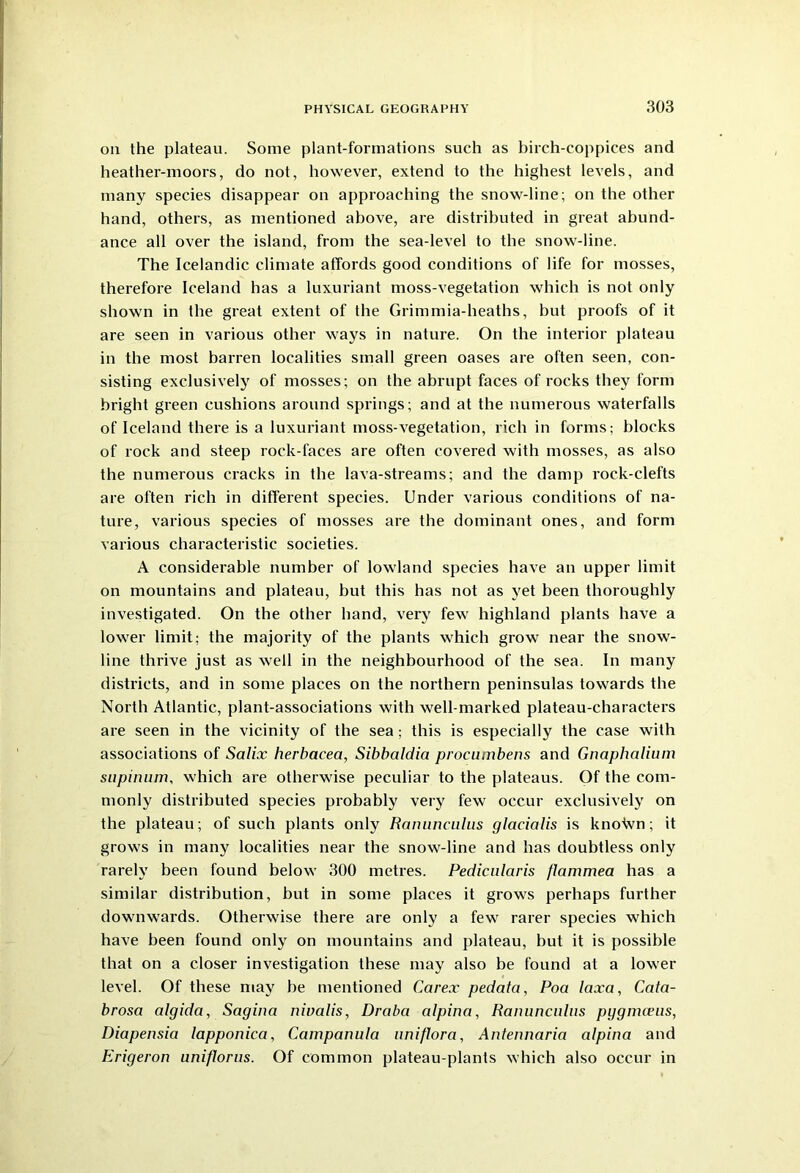 on the plateau. Some plant-formations such as birch-coppices and heather-moors, do not, however, extend to the highest levels, and many species disappear on approaching the snow-line; on the other hand, others, as mentioned above, are distributed in great abund- ance all over the island, from the sea-level to the snow-line. The Icelandic climate affords good conditions of life for mosses, therefore Iceland has a luxuriant moss-vegetation which is not only shown in the great extent of the Grimmia-heaths, but proofs of it are seen in various other ways in nature. On the interior plateau in the most barren localities small green oases are often seen, con- sisting exclusively of mosses; on the abrupt faces of rocks they form bright green cushions around springs; and at the numerous waterfalls of Iceland there is a luxuriant moss-vegetation, rich in forms; blocks of rock and steep rock-faces are often covered with mosses, as also the numerous cracks in the lava-streams; and the damp rock-clefts are often rich in different species. Under various conditions of na- ture, various species of mosses are the dominant ones, and form various characteristic societies. A considerable number of lowland species have an upper limit on mountains and plateau, but this has not as yet been thoroughly investigated. On the other hand, very few highland plants have a lower limit; the majority of the plants which grow near the snow- line thrive just as well in the neighbourhood of the sea. In many districts, and in some places on the northern peninsulas towards the North Atlantic, plant-associations with well-marked plateau-characters are seen in the vicinity of the sea; this is especially the case with associations of Salix herbacea, Sibbaldia procumbens and Gnaphalium supinum, which are otherwise peculiar to the plateaus. Of the com- monly distributed species probably very few occur exclusively on the plateau; of such plants only Ranunculus glacialis is knotvn; it grows in many localities near the snow-line and has doubtless only rarely been found below 300 metres. Pedicularis flammea has a similar distribution, but in some places it grows perhaps further downwards. Otherwise there are only a few rarer species which have been found only on mountains and plateau, but it is possible that on a closer investigation these may also be found at a lower level. Of these may be mentioned Carex pedata, Poa laxa, Cata- brosa algida, Sagina nivalis, Draba alpina, Ranuncnlus pggnueus, Diapensia lapponica, Campanula uniflora, Antennaria alpina and Erigeron uniflorus. Of common plateau-plants which also occur in