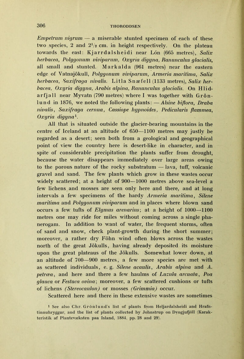 Empetram nigrum — a miserable stunted specimen of each of these two species, 2 and 272 cm. in height respectively. On the plateau towards the east: Kjarrdalsheidi near Lon (665 metres), Salix herbacea, Polygonum viviparum, Oxyria digyna, Ranunculus glacialis, all small and stunted. Markalda (961 metres) near the eastern edge of Vatnajokull, Polygonum viviparum, Armeria maritima, Salix herbacea, Saxifraga nivalis. Litla Snsefell (1133 metres), Salix her- bacea, Oxyria digyna, Arabis alpina, Ranunculus glacialis. On Hlid- arfjall near Myvatn (790 metres) where I was together with Gron- lund in 1876, we noted the following plants: —Alsine biflora, Draba nivalis, Saxifraga cernua, Cassiope hypnoides, Pedicularis flammea, Oxyria digyna 7 All that is situated outside the glacier-bearing mountains in the centre of Iceland at an altitude of 650—1100 metres may justly be regarded as a desert; seen both from a geological and geographical point of view the country here is desert-like in character, and in spite of considerable precipitation the plants suffer from drought, because the water disappears immediately over large areas owing to the porous nature of the rocky substratum — lava, tuff, volcanic gravel and sand. The few plants which grow in these wastes occur widely scattered; at a height of 900—1000 metres above sea-level a few lichens and mosses are seen only here and there, and at long intervals a few specimens of the hardy Armeria maritima, Silene maritima and Polygonum viviparum and in places where blown sand occurs a few tufts of Elymus arenarius; at a height of 1000—1100 metres one may ride for miles without coming across a single pha- nerogam. In addition to want of water, the frequent storms, often of sand and snow, check plant-growth during the short summer; moreover, a rather dry Fohn wind often blows across the wastes north of the great Jokulls, having already deposited its moisture upon the great plateaus of the Jokulls. Somewhat lower down, at an altitude of 700—900 metres, a few more species are met with as scattered individuals, e. g. Silene acaulis, Arabis alpina and A. petrcea, and here and there a few haulms of Luzula arcuata, Poa glauca or Festuca ovina; moreover, a few scattered cushions or tufts of lichens (Stereocaulon) or mosses (Grimmia) occur. Scattered here and there in these extensive wastes are sometimes 1 See also Chr. Gronlund’s list of plants from Heljardalsheidi and Hrafn- tinnuhryggur, and the list of plants collected by Johnstrup on Dyngjufjoll (Karak- teristik af Plantevieksten paa Island, 1884, pp. 28 and 29).