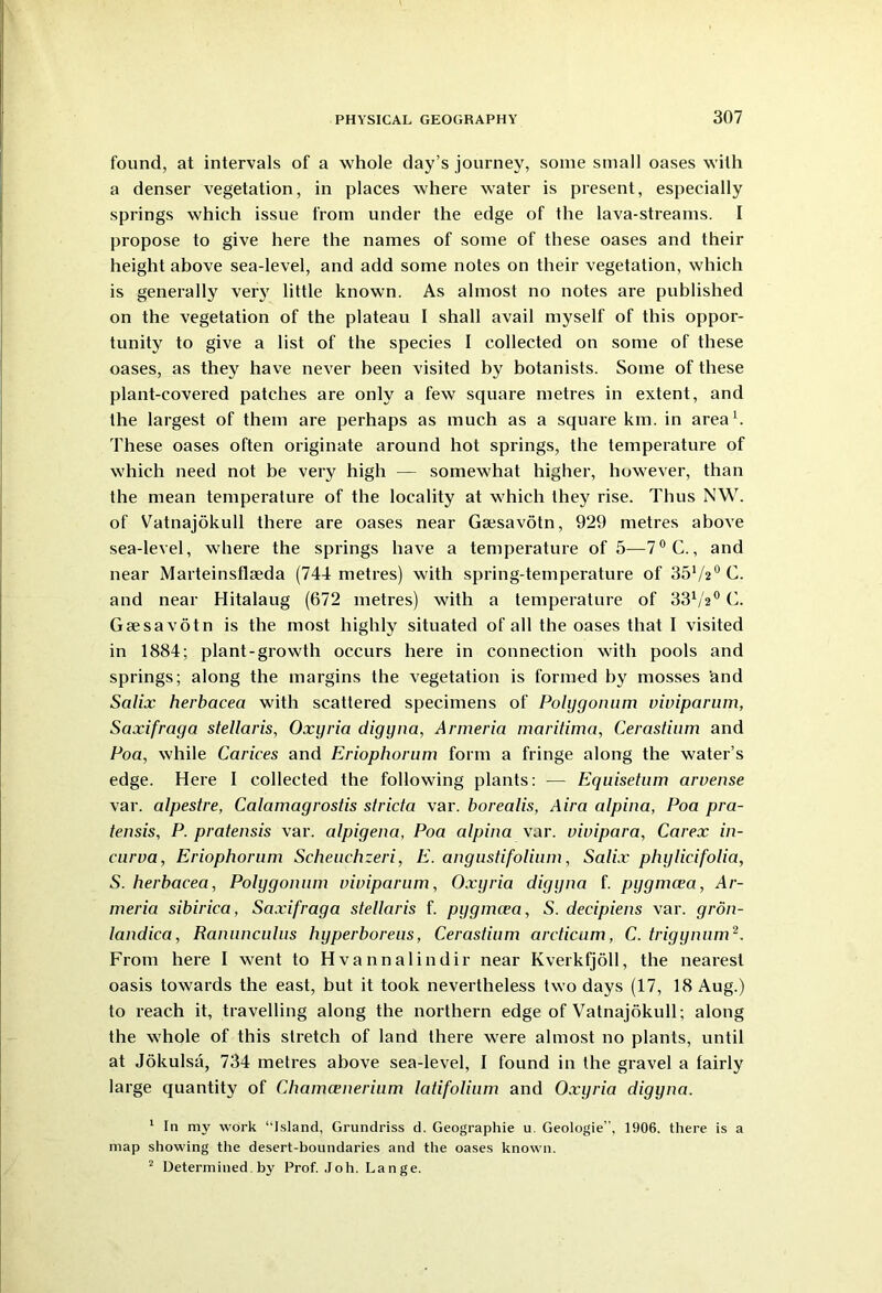found, at intervals of a whole day’s journey, some small oases with a denser vegetation, in places where water is present, especially springs which issue from under the edge of the lava-streams. I propose to give here the names of some of these oases and their height above sea-level, and add some notes on their vegetation, which is generally very little known. As almost no notes are published on the vegetation of the plateau I shall avail myself of this oppor- tunity to give a list of the species I collected on some of these oases, as they have never been visited by botanists. Some of these plant-covered patches are only a few square metres in extent, and the largest of them are perhaps as much as a square km. in area1. These oases often originate around hot springs, the temperature of which need not be very high — somewhat higher, however, than the mean temperature of the locality at which they rise. Thus NW. of Vatnajokull there are oases near Gsesavotn, 929 metres above sea-level, where the springs have a temperature of 5—7°C., and near Marteinsflseda (744 metres) with spring-temperature of 3572° C. and near Hitalaug (672 metres) with a temperature of 3372° C. Gsesavotn is the most highly situated of all the oases that I visited in 1884; plant-growth occurs here in connection with pools and springs; along the margins the vegetation is formed by mosses and Scilix herbacea with scattered specimens of Polygonum viviparum, Saxifraga stellaris, Oxyria digyna, Armeria maritima, Cerastium and Poa, while Carices and Eriophorum form a fringe along the water’s edge. Here I collected the following plants: — Equisetum arvense var. alpestre, Calamagrostis stricta var. borealis, Aira alpina, Poa pra- tensis, P. pratensis var. alpigena, Poa alpina var. viuipara, Carex in- curva, Eriophorum Scheuchzeri, E. angustifolium, Salix phylicifolia, S. herbacea, Polygonum viviparum, Oxyria digyna f. pygmcea, Ar- meria sibirica, Saxifraga stellaris f. pygmcea, S. decipiens var. gron- landica, Ranunculus hyperboreus, Cerastium ardicum, C. trigynum2. From here I went to Hvannalindir near Kverkfjoll, the nearest oasis towards the east, but it took nevertheless two days (17, 18 Aug.) to reach it, travelling along the northern edge of Vatnajokull; along the whole of this stretch of land there were almost no plants, until at Jokulsa, 734 metres above sea-level, I found in the gravel a fairly large quantity of Chamcenerium latifolium and Oxyria digyna. 1 In my work “Island, Grundriss d. Geographic u. Geologie”, 1906. there is a map showing the desert-boundaries and the oases known. 2 Determined by Prof. Joh. Lange.