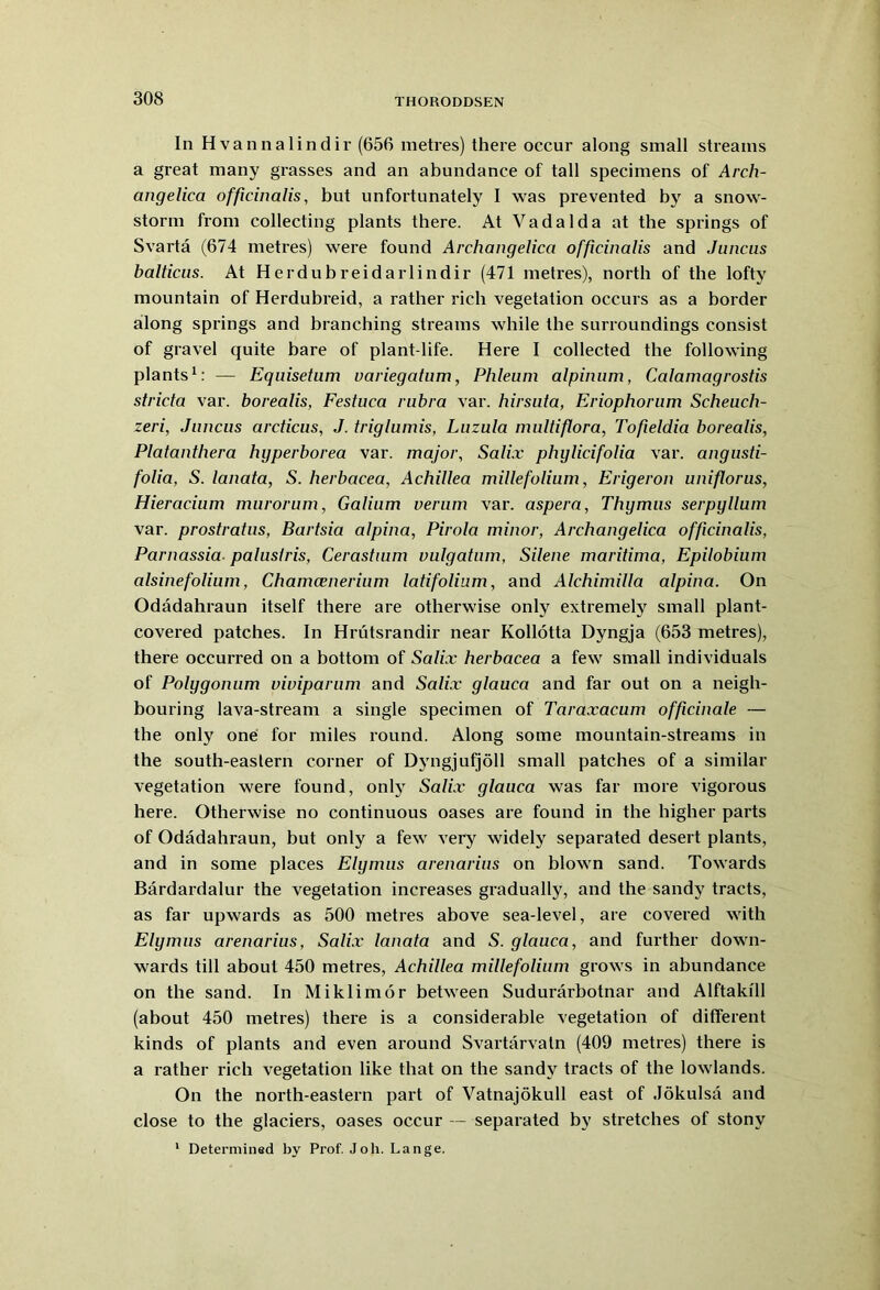 In Hvannalindir (656 metres) there occur along small streams a great many grasses and an abundance of tall specimens of Arch- angelica officinalis, but unfortunately I was prevented by a snow- storm from collecting plants there. At Vadalda at the springs of Svarta (674 metres) were found Archangelica officinalis and Juncus balticus. At Herdubreidarlindir (471 metres), north of the lofty mountain of Herdubreid, a rather rich vegetation occurs as a border along springs and branching streams while the surroundings consist of gravel quite bare of plant-life. Here I collected the following plants1: — Equisetum variegatum, Phleum alpinum, Calamagrostis stricta var. borealis, Festuca rubra var. hirsuta, Eriophorum Scheuch- zeri, Juncus arcticus, J. triglumis, Luzula multiflora, Tofieldia borealis, Platanthera hyperborea var. major, Sali.v phylicifolia var. angusti- folia, S. lanata, S. herbacea, Achillea millefolium, Erigeron uniflorus, Hieracium murorum, Galium verum var. aspera, Thymus serpyllum var. prostratus, Bartsia alpina, Pirola minor, Archangelica officinalis, Parnassia palustris, Cerastium vulgatum, Silene maritima, Epilobium alsinefolium, Chamcenerium latifolium, and Alchimilla alpina. On Odadahraun itself there are otherwise only extremely small plant- covered patches. In Hrutsrandir near Kollotta Dyngja (653 metres), there occurred on a bottom of Salix herbacea a few small individuals of Polygonum viviparum and Salix glauca and far out on a neigh- bouring lava-stream a single specimen of Taraxacum officinale — the only one for miles round. Along some mountain-streams in the south-eastern corner of Dyngjufjoll small patches of a similar vegetation were found, only Salix glauca was far more vigorous here. Otherwise no continuous oases are found in the higher parts of Odadahraun, but only a few very widely separated desert plants, and in some places Elymus arenarius on blown sand. Towards Bardardalur the vegetation increases gradually, and the sandy tracts, as far upwards as 500 metres above sea-level, are covered with Elymus arenarius, Salix lanata and S. glauca, and further down- wards till about 450 metres, Achillea millefolium grows in abundance on the sand. In Miklimor between Sudurarbotnar and Alftakill (about 450 metres) there is a considerable vegetation of different kinds of plants and even around Svartarvatn (409 metres) there is a rather rich vegetation like that on the sandy tracts of the lowlands. On the north-eastern part of Vatnajokull east of Jokulsa and close to the glaciers, oases occur — separated by stretches of stony