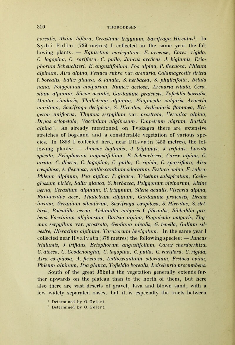 borealis, Alsine biflora, Cerastium trigynum, Saxifraga Hirculus1. In Sydri Pollar (729 metres) I collected in the same year the fol- lowing plants: — Eqnisetum variegatum, E. arvense, Carex rigida, C. lagopina, C. rariflora, C. pulla, Juncus arcticus, J. biglumis, Erio- phorum Scheuchzeri, E. angustifolium, Poa alpina, P. flexuosa, Phleum alpinum, Aira alpina, Festuca rubra var. arenaria, Calamagrostis strida f. borealis, Salix glauca, S.lanata, S. herbacea, S. phylidfolia, Betula nana, Polygonum viviparum, Rumex acetosa, Arenaria dliata, Cera- stium alpinum, Silene acaulis, Cardamine pratensis, Tofieldia borealis, Montia rivularis, Thalictrum alpinum, Pinguicula vulgaris, Armeria maritima, Saxifraga decipiens, S. Hirculus, Pedicularis flammea, Eri- geron uniflorus. Thymus serpyllum var. prostrata, Veronica alpina, Dryas odopetala, Vaccinium uliginosum, Empetrum nigrum, Barlsia alpina2. As already mentioned, on Tvidsegra there are extensive stretches of bog-land and a considerable vegetation of various spe- cies. In 1898 I collected here, nearUlfsvatn (453 metres), the fol- lowing plants: — Juncus biglumis, J. triglumis, J. trifidus, Luzula spicata, Eriophorum angustifolium, E. Scheuchzeri, Carex alpina, C. atrata, C. dioeca, C. lagopina, C. pulla, C. rigida, C. sparsiflora, Aira ccespitosa, A. flexuosa, Anthoxanthum odoratum, Festuca ovina, F. rubra, Phleum alpinum, Poa alpina. P. glauca, Trisetum subspicatum, Coelo- glossum viride, Salix glauca, S. herbacea, Polygonum viviparum, Alsine verna, Cerastium alpinum, C. trigynum, Silene acaulis, Viscaria alpina, Ranunculus acer, Thalictrum alpinum, Cardamine pratensis, Draba incana, Geranium silvaticum, Saxifraga ccespitosa, S. Hirculus, S. stel- laris, Potentilla verna, Alchimilla vulgaris f. filicaulis, Sibbaldia pro- bens, Vaccinium uliginosum, Bartsici alpina, Pinguicula vulgaris, Thy- mus serpyllum var. prostrata, Gentiana nivalis, G. tenella, Galium sil- vestre, Hieracium alpinum, Taraxacum Icevigatum. In the same year I collected near Hvalvatn (378 metres) the following species: — Juncus triglumis, J. trifidus, Eriophorum angustifolium, Carex chordorrhiza, C. dioeca, C. Goodenoughii, C. lagopina, C. pulla, C. rariflora, C. rigida, Aira ccespitosa, A. flexuosa, Anthoxanthum odoratum, Festuca ovina, Phleum alpinum, Poa glauca, Tofieldia borealis, Loiseleuria procumbens. South of the great Jokulls the vegetation generally extends fur- ther upwards on the plateau than to the north of them, but here also there are vast deserts of gravel, lava and blown sand, with a few widely separated oases, but it is especially the tracts between 1 Determined by O. Gelert. 2 Determined by O. Gelert.