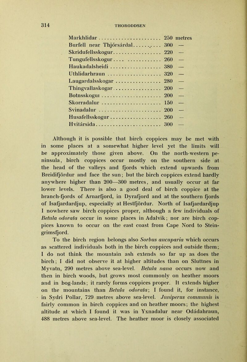 Markhlidar 250 metres Burfell near Thjorsardal .• • • • 300 — Skridufellsskogur 220 — Tungufellsskogur 260 — Haukadalsheidi 380 — Uthlidarhraun 320 — Laugardalsskogar 280 — Thingvallaskogar 200 — Botnsskogui 200 — Skorradalur 150 — Svinadalur 200 — Husafellsskogur 260 — Hvitarsida.. 300 — Although it is possible that birch coppices may be met with in some places at a somewhat higher level yet the limits will be approximately those given above. On the north-western pe- ninsula, birch coppices occur mostly on the southern side at the head of the valleys and fjords which extend upwards from Breidifjordur and face the sun; but the birch coppices extend hardly anywhere higher than 200—300 metres, and usually occur at far lower levels. There is also a good deal of birch coppice at the branch-fjords of Arnarfjord, in Dvrafjord and at the southern fjords of Isafjardardjup, especially at Hestfjordur. North of Isafjardardjup I nowhere saw birch coppices proper, although a few individuals of Betula odorata occur in some places in Adalvik; nor are birch cop- pices known to occur on the east coast from Cape Nord to Stein- grimsfjord. To the birch region belongs also Sorbus aucuparia which occurs as scattered individuals both in the birch coppices and outside them; I do not think the mountain ash extends so far up as does the birch; I did not observe it at higher altitudes than on Sluttnes in Myvatn, 290 metres above sea-level. Betula nana occurs now and then in birch woods, but grows most commonly on heather moors and in bog-lands; it rarely forms coppices proper. It extends higher on the mountains than Betula odorata; I found it, for instance, in Sydri Pollar, 729 metres above sea-level. Juniperus communis is fairly common in birch coppices and on heather moors; the highest altitude at which I found it was in Yxnadalur near Odadahraun, 488 metres above sea-level. The heather moor is closely associated