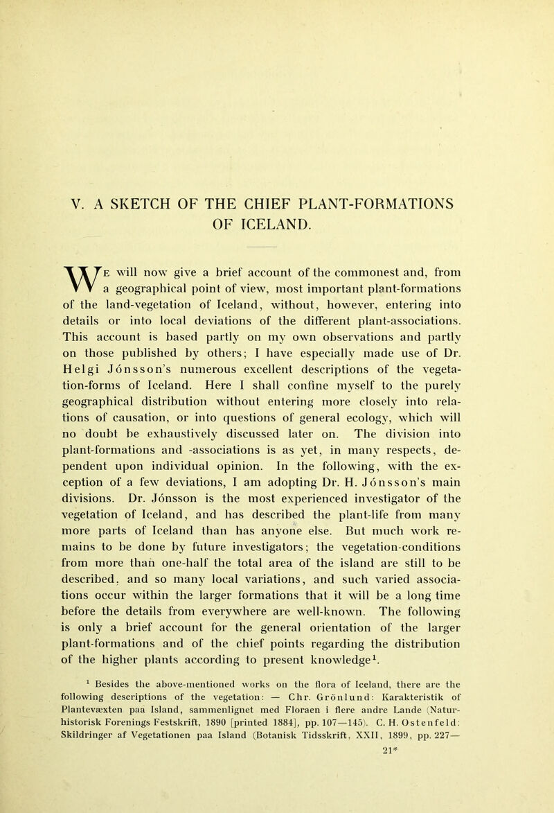 V. A SKETCH OF THE CHIEF PLANT-FORMATIONS OF ICELAND. We will now give a brief account of the commonest and, from a geographical point of view, most important plant-formations of the land-vegetation of Iceland, without, however, entering into details or into local deviations of the different plant-associations. This account is based partly on my own observations and partly on those published by others; I have especially made use of Dr. Helgi Jonsson’s numerous excellent descriptions of the vegeta- tion-forms of Iceland. Here I shall confine myself to the purely geographical distribution without entering more closely into rela- tions of causation, or into questions of general ecology, which will no doubt be exhaustively discussed later on. The division into plant-formations and -associations is as yet, in many respects, de- pendent upon individual opinion. In the following, with the ex- ception of a few deviations, I am adopting Dr. H. Jonsson’s main divisions. Dr. Jonsson is the most experienced investigator of the vegetation of Iceland, and has described the plant-life from many more parts of Iceland than has anyone else. But much work re- mains to be done b)r future investigators; the vegetation-conditions from more than one-half the total area of the island are still to be described, and so man}' local variations, and such varied associa- tions occur within the larger formations that it will be a long time before the details from everywhere are well-known. The following is only a brief account for the general orientation of the larger plant-formations and of the chief points regarding the distribution of the higher plants according to present knowledge1. 1 Besides the above-mentioned works on the flora of Iceland, there are the following descriptions of the vegetation: — Chr. Gronlund: Ivarakteristik of Plantevaexten paa Island, sammenlignet med Floraen i flere andre Lande (Natur- historisk Forenings Festskrift, 1890 [printed 1884], pp. 107—145). C. H. Ostenfeld: Skildringer af Vegetationen paa Island (Botanisk Tidsskrift. XXII, 1899, pp. 227— 21*