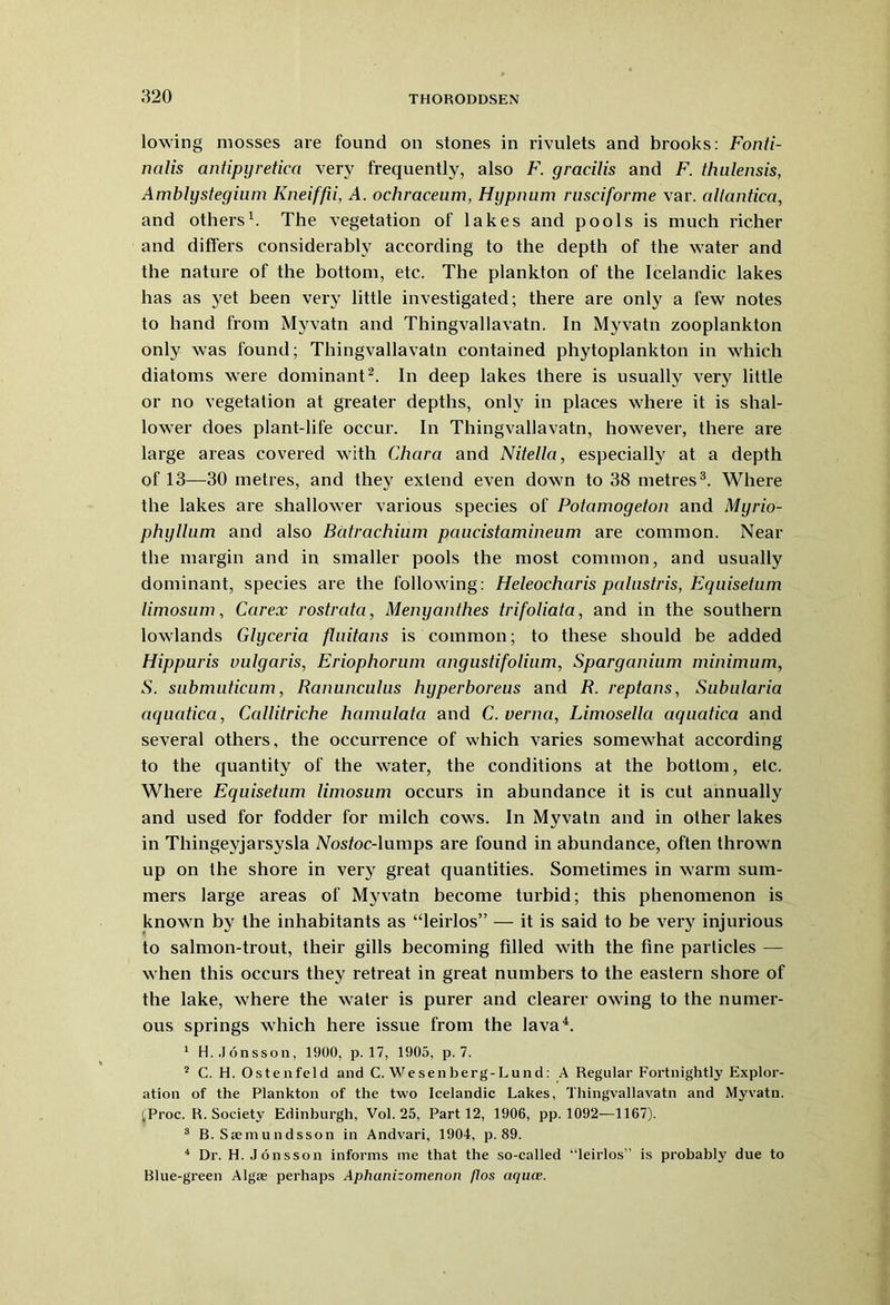 lowing mosses are found on stones in rivulets and brooks: Fonti- nalis antipyretica very frequently, also F. gracilis and F. thulensis, Amblystegium Kneiffii, A. ochraceum, Hypnum rusciforme var. allantica, and others1. The vegetation of lakes and pools is much richer and differs considerably according to the depth of the water and the nature of the bottom, etc. The plankton of the Icelandic lakes has as yet been very little investigated; there are only a few notes to hand from Myvatn and Thingvallavatn. In Myvatn zooplankton only was found; Thingvallavatn contained phytoplankton in which diatoms were dominant2. In deep lakes there is usually very little or no vegetation at greater depths, only in places where it is shal- lower does plant-life occur. In Thingvallavatn, however, there are large areas covered with Chara and Nitella, especially at a depth of 13—30 metres, and they extend even down to 38 metres3. Where the lakes are shallower various species of Potamogeton and Myrio- phyllum and also Batrachium paiicistamineum are common. Near the margin and in smaller pools the most common, and usually dominant, species are the following: Heleocharis palustris, Equisetnm limosum, Carex rostrata, Menyanthes trifoliata, and in the southern lowlands Glyceria fluitans is common; to these should be added Hippuris vulgaris, Eriophorum angustifolium, Sparganium minimum, S. submuticum, Ranunculus hyperboreus and R. reptans, Subularia aquatica, Callitriche hamulata and C. verna, Limosella aquatica and several others, the occurrence of which varies somewhat according to the quantity of the water, the conditions at the bottom, etc. Where Equisetum limosum occurs in abundance it is cut annually and used for fodder for milch cows. In Myvatn and in other lakes in Thingeyjarsysla Nostoc-lumps are found in abundance, often thrown up on the shore in very great quantities. Sometimes in warm sum- mers large areas of Myvatn become turbid; this phenomenon is known by the inhabitants as “leirlos” — it is said to be very injurious to salmon-ti’out, their gills becoming filled with the fine particles — when this occurs they retreat in great numbers to the eastern shore of the lake, where the water is purer and clearer owing to the numer- ous springs which here issue from the lava4. 1 H.Jonsson, 1900, p. 17, 1905, p. 7. 2 C. H. Ostenfeld and C. Wesenberg-Lund: A Regular Fortnightly Explor- ation of the Plankton of the two Icelandic Lakes, Thingvallavatn and Myvatn. ;Proc. R. Society Edinburgh, Vol. 25, Part 12, 1906, pp. 1092—1167). 3 B. Saemundsson in Andvari, 1904, p. 89. 4 Dr. H.Jonsson informs me that the so-called ’‘leirlos” is probably due to Blue-green Algae perhaps Aphanizomenon flos aquce.